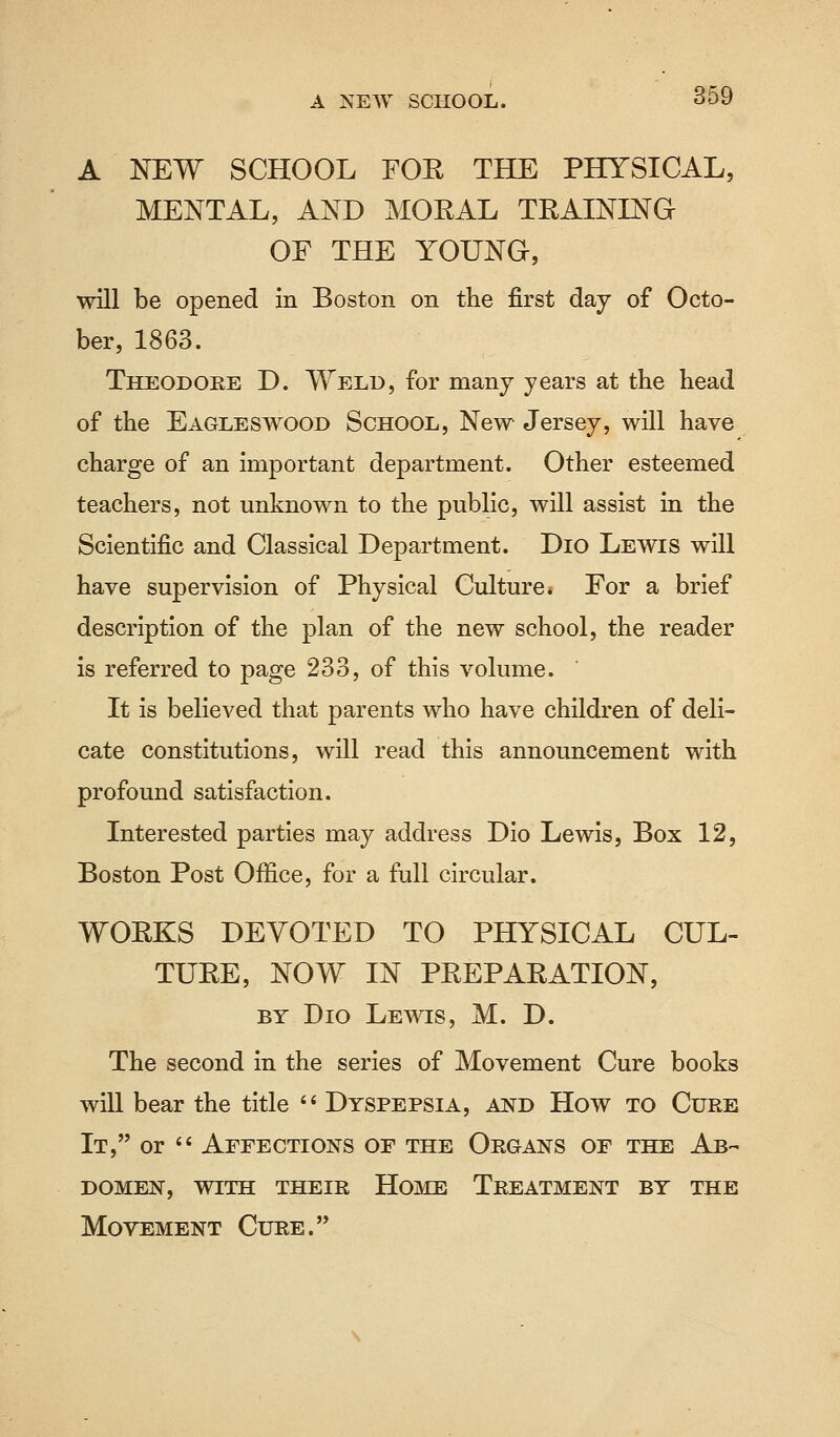 A NEW SCHOOL FOR THE PHYSICAL, MENTAL, AND MORAL TRAINING OF THE YOUNG, will be opened in Boston on the first day of Octo- ber, 1863. Theodore D. Weld, for many years at the head of the Eagleswood School, New Jersey, will have charge of an important department. Other esteemed teachers, not unknown to the public, will assist in the Scientific and Classical Department. Dio Lewis will have supervision of Physical Culture* For a brief description of the plan of the new school, the reader is referred to page 233, of this volume. It is believed that parents who have children of deli- cate constitutions, will read this announcement with profound satisfaction. Interested parties may address Dio Lewis, Box 12, Boston Post Office, for a full circular. WORKS DEVOTED TO PHYSICAL CUL- TURE, NOW IN PREPARATION, by Dio Lewis, M. D. The second in the series of Movement Cure books will bear the title  Dyspepsia, and How to Cure It, or  Affections of the Organs of the Ab- domen, with their Home Treatment by the Movement Cure.