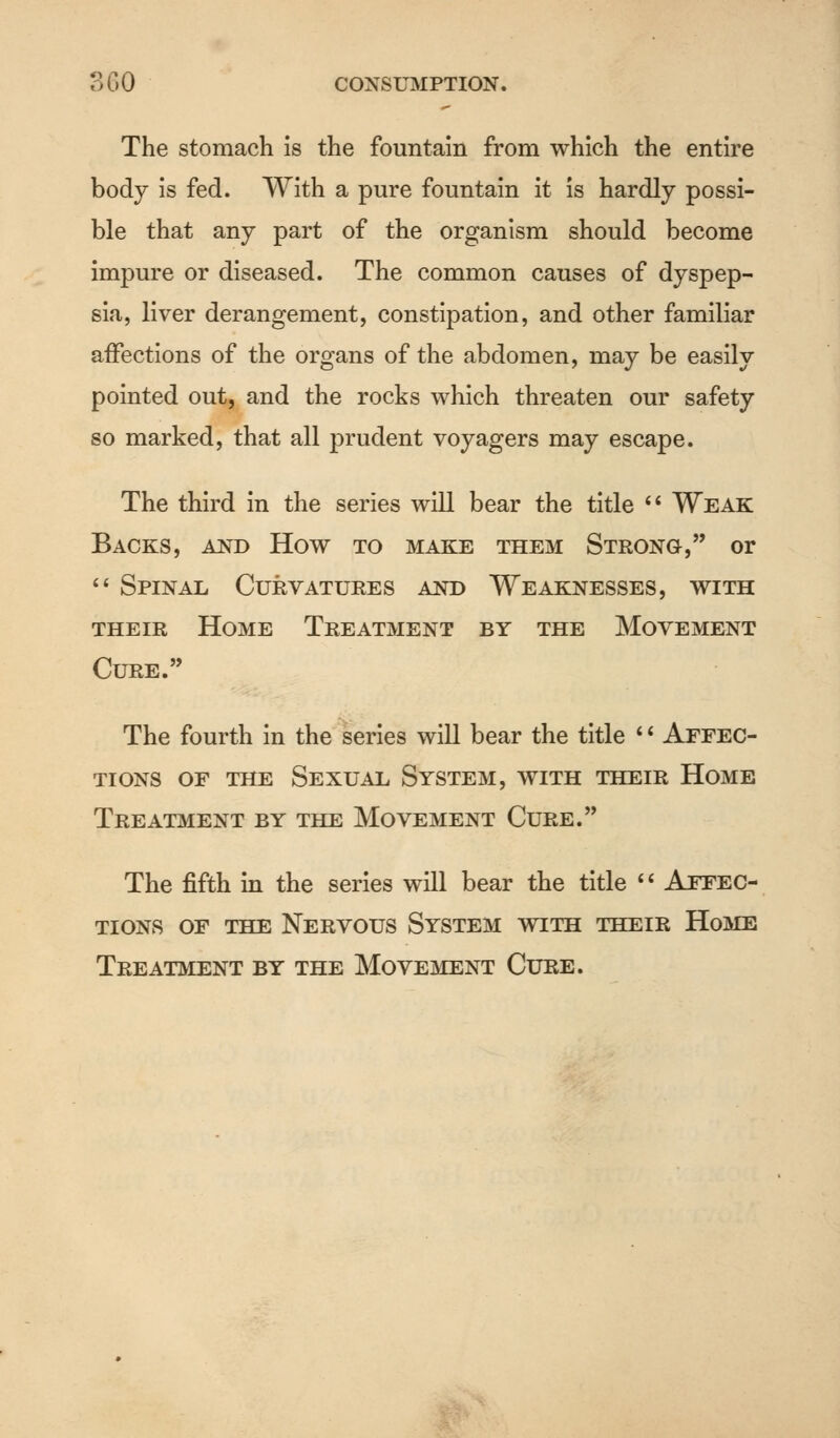 3 6 0 CONSUMPTION. The stomach is the fountain from which the entire body is fed. With a pure fountain it is hardly possi- ble that any part of the organism should become impure or diseased. The common causes of dyspep- sia, liver derangement, constipation, and other familiar affections of the organs of the abdomen, may be easily pointed out, and the rocks which threaten our safety so marked, that all prudent voyagers may escape. The third in the series will bear the title  Weak Backs, and How to make them Strong, or  Spinal Curvatures and Weaknesses, with their Home Treatment by the Movement Cure. The fourth in the series will bear the title '' Affec- tions of the Sexual System, with their Home Treatment by the Movement Cure. The fifth in the series will bear the title  Affec- tions of the Nervous System with their Home Treatment by the Movement Cure.