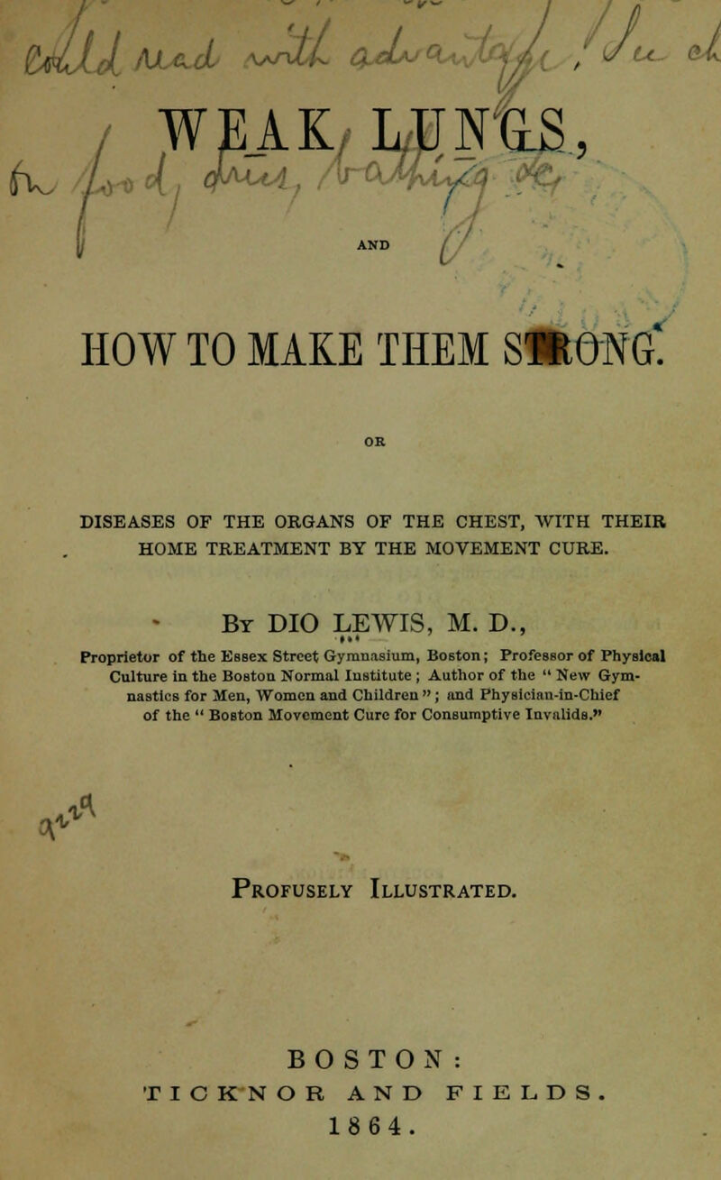 U- d AND HOW TO MAKE THEM SHONG. DISEASES OF THE ORGANS OF THE CHEST, WITH THEIR HOME TREATMENT BY THE MOVEMENT CURE. By DIO LEWIS, M. D., Proprietor of the EBsex Street Gymnasium, Boston; Professor of Physical Culture in the Boston Normal Institute ; Author of the  New Gym- nastics for Men, Women and Children ; and Physician-in-Chief of the  BoBton Movement Cure for Consumptive Invalids. A** Profusely Illustrated. BOSTON: T I C K N O R AND FIELDS 1864.