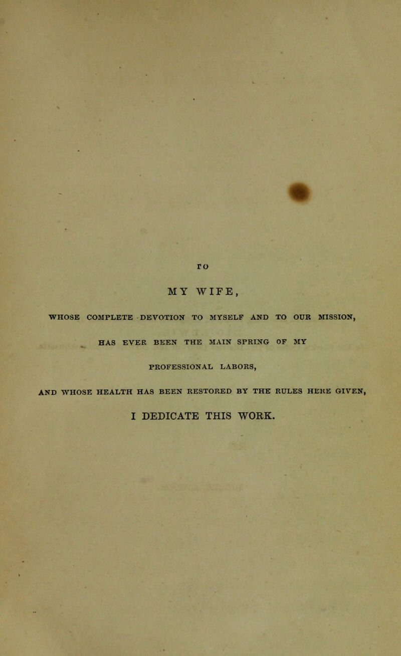 ro MY WIFE, WHOSE COMPLETE DEVOTION TO MYSELF AND TO OUR MISSION, HAS EVER BEEN THE MAIN SPRING OF MY PROFESSIONAL LABORS, AND WHOSE HEALTH HAS BEEN RESTORED BY THE RULES HERE GIVEN, I DEDICATE THIS WORK.