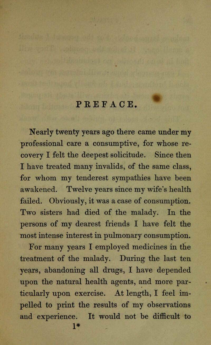 PKEFACE. Nearly twenty years ago there came under my professional care a consumptive, for whose re- covery I felt the deepest solicitude. Since then I have treated many invalids, of the same class, for whom my tenderest sympathies have been awakened. Twelve years since my wife's health failed. Obviously, it was a case of consumption. Two sisters had died of the malady. In the persons of my dearest friends I have felt the most intense interest in pulmonary consumption. For many years I employed medicines in the treatment of the malady. During the last ten years, abandoning all drugs, I have depended upon the natural health agents, and more par- ticularly upon exercise. At length, I feel im- pelled to print the results of my observations and experience. It would not be difficult to 1*
