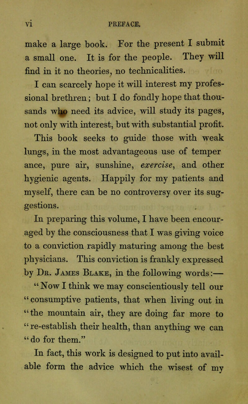 make a large book. For the present I submit a small one. It is for the people. They will find in it no theories, no technicalities. I can scarcely hope it will interest my profes- sional brethren; but I do fondly hope that thou- sands wlp need its advice, will study its pages, not only with interest, but with substantial profit. This book seeks to guide those with weak lungs, in the most advantageous use of temper ance, pure air, sunshine, exercise, and other hygienic agents. Happily for my patients and myself, there can be no controversy over its sug- gestions. In preparing this volume, I have been encour- aged by the consciousness that I was giving voice to a conviction rapidly maturing among the best physicians. This conviction is frankly expressed by Dr. James Blake, in the following words:—  Now I think we may conscientiously tell our consumptive patients, that when living out in the mountain air, they are doing far more to  re-establish then- health, than anything we can do for them. In fact, this work is designed to put into avail- able form the advice which the wisest of my