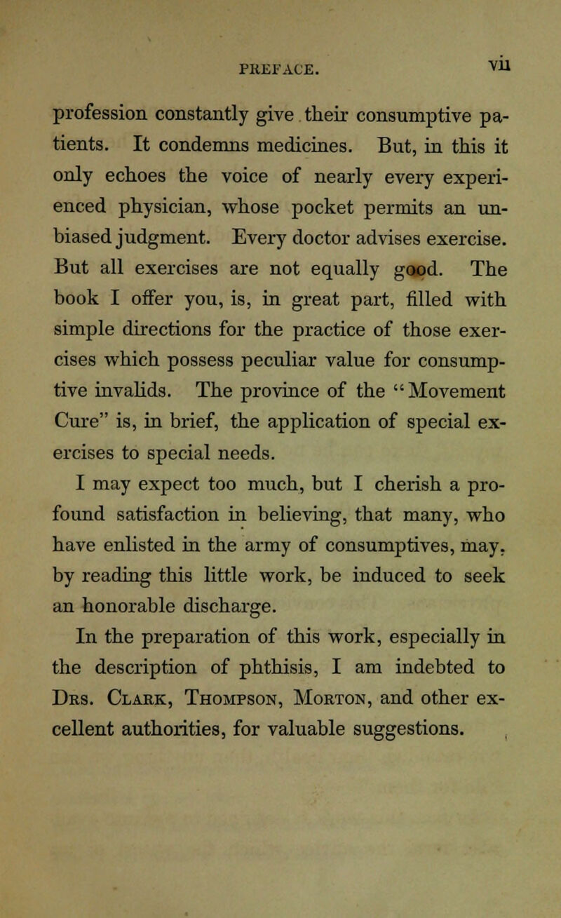 PREFACE. v:u profession constantly give their consumptive pa- tients. It condemns medicines. But, in this it only echoes the voice of nearly every experi- enced physician, whose pocket permits an un- biased judgment. Every doctor advises exercise. But all exercises are not equally good. The book I offer you, is, in great part, filled with simple directions for the practice of those exer- cises which possess peculiar value for consump- tive invalids. The province of the Movement Cure is, in brief, the application of special ex- ercises to special needs. I may expect too much, but I cherish a pro- found satisfaction in believing, that many, who have enlisted in the army of consumptives, may. by reading this little work, be induced to seek an honorable discharge. In the preparation of this work, especially in the description of phthisis, I am indebted to Drs. Clark, Thompson, Morton, and other ex- cellent authorities, for valuable suggestions.