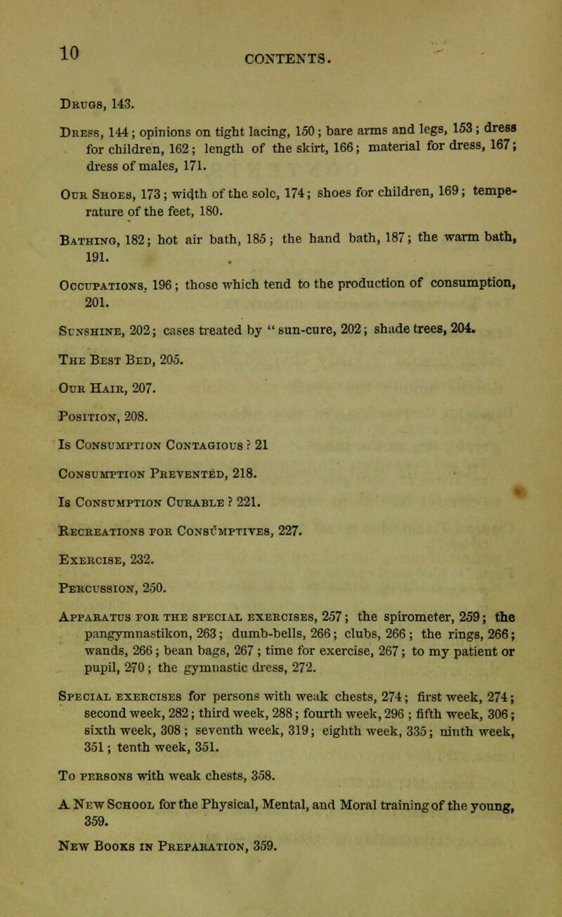 CONTENTS. Drugs, 143. Dress, 144; opinions on tight lacing, 150; bare arms and legs, 153; dress for children, 162; length of the skirt, 166; material for dress, 167; dress of males, 171. Ocr Shoes, 173; width of the sole, 174; shoes for children, 169; tempe- rature of the feet, 180. Bathing, 182; hot air bath, 185; the hand bath, 187; the warm bath, 191. Occupations, 196; thoso which tend to the production of consumption, 201. Sunshine, 202; cases treated by  sun-cure, 202; shade trees, 204. The Best Bed, 205. Our Hair, 207. Position, 208. Is Consumption Contagious ? 21 Consumption Prevented, 218. Is Consumption Curable ? 221. Becreations for Consumptives, 227. Exercise, 232. Percussion, 250. Apparatus for the special exercises, 257; the spirometer, 259; the pangymnastikon, 263; dumb-bells, 266; clubs, 266; the rings, 266; wands, 266; bean bags, 267 ; time for exercise, 267; to my patient or pupil, 270; the gymnastic dress, 272. Special exercises for persons with weak chests, 274; first week, 274; second week, 282; third week, 288; fourth week, 296 ; fifth week, 306; sixth week, 308 ; seventh week, 319; eighth week, 335; ninth week, 351; tenth week, 351. To persons with weak chests, 358. A New School for the Physical, Mental, and Moral training of the young, 359. New Books in Preparation, 359.