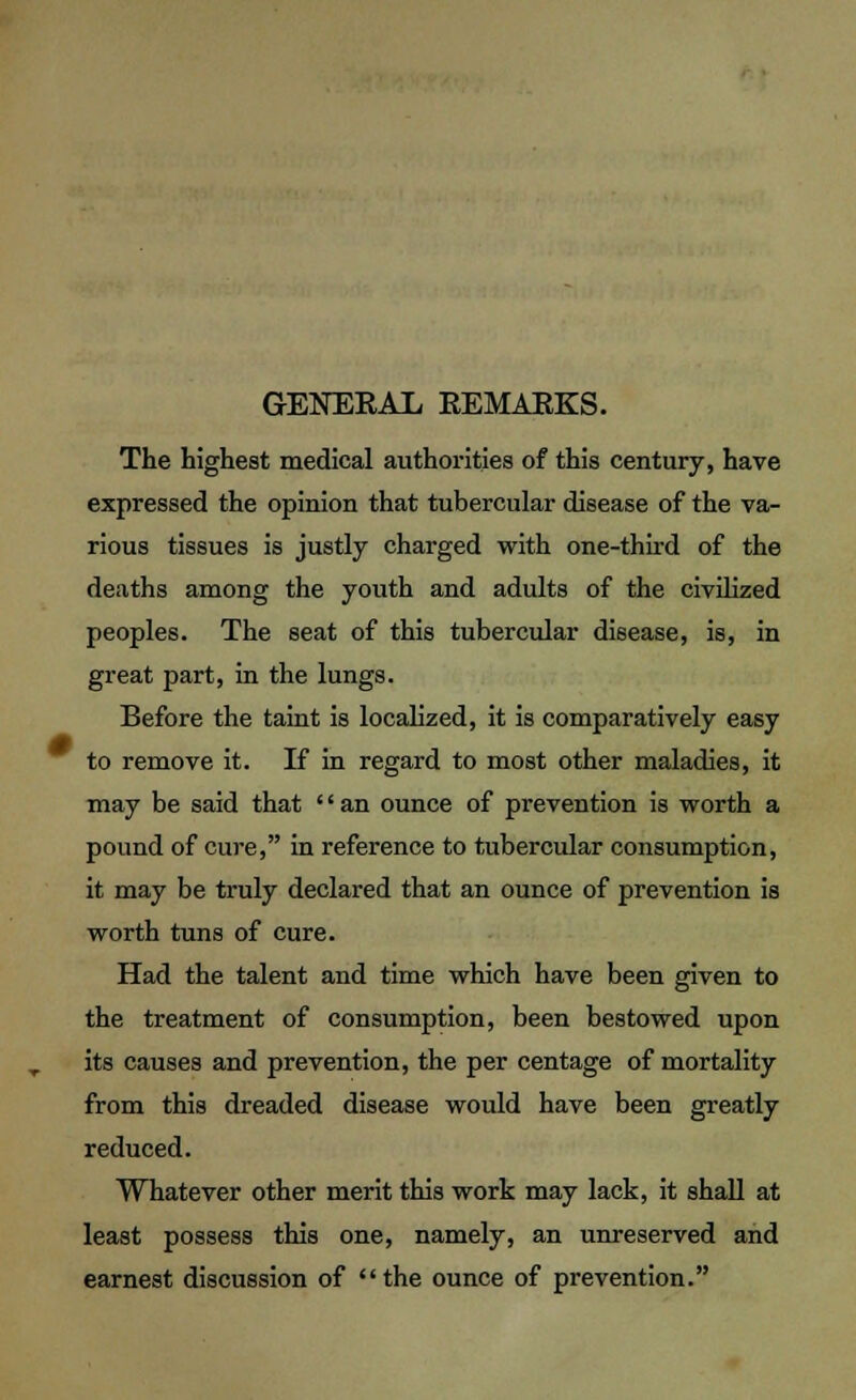 GENERAL REMAKES. The highest medical authorities of this century, have expressed the opinion that tubercular disease of the va- rious tissues is justly charged with one-third of the deaths among the youth and adults of the civilized peoples. The seat of this tubercular disease, is, in great part, in the lungs. Before the taint is localized, it is comparatively easy to remove it. If in regard to most other maladies, it may be said that '' an ounce of prevention is worth a pound of cure, in reference to tubercular consumption, it may be truly declared that an ounce of prevention is worth tuns of cure. Had the talent and time which have been given to the treatment of consumption, been bestowed upon its causes and prevention, the per centage of mortality from this dreaded disease would have been greatly reduced. Whatever other merit this work may lack, it shall at least possess this one, namely, an unreserved and earnest discussion of the ounce of prevention.