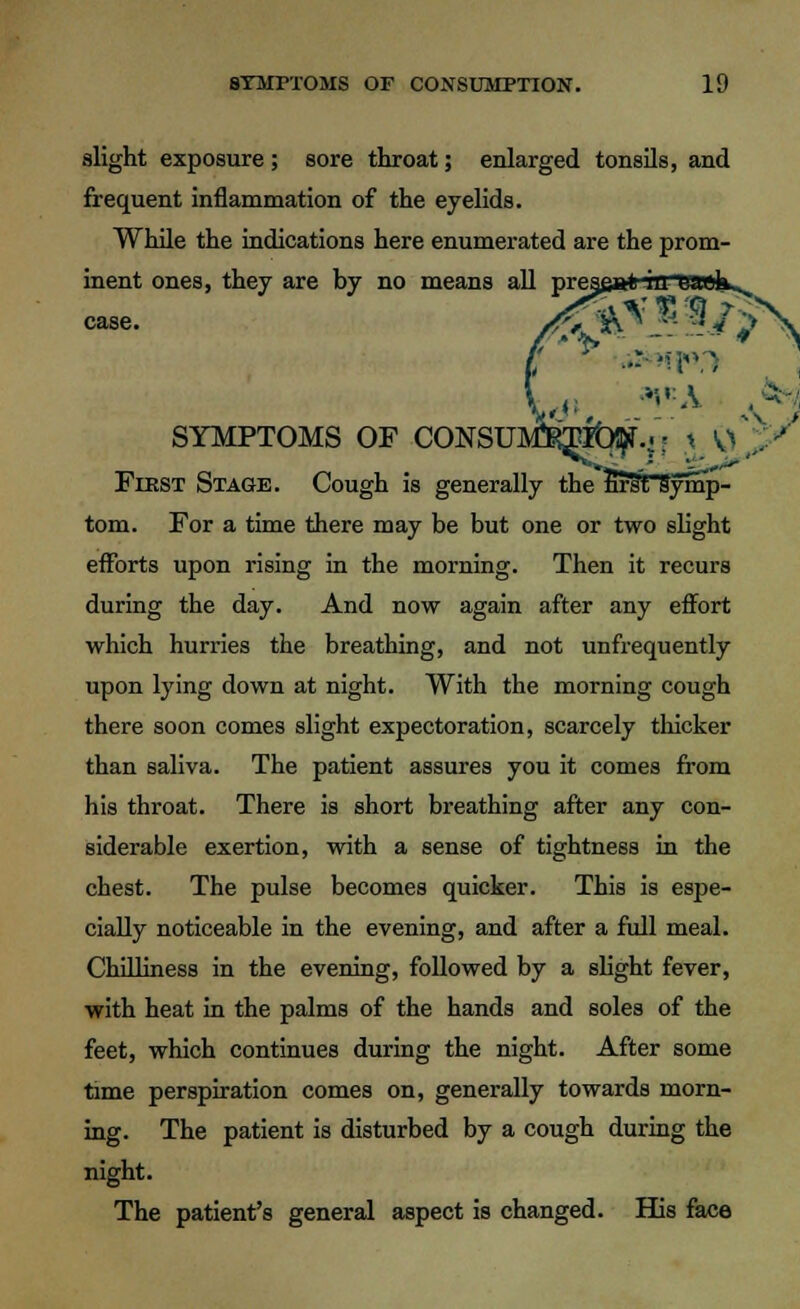 slight exposure ; sore throat; enlarged tonsils, and frequent inflammation of the eyelids. While the indications here enumerated are the prom- inent ones, they are by no means all case. SYMPTOMS OF CONSUMPTION: t ^ First Stage. Cough is generally the first symp- tom. For a time there may be but one or two slight efforts upon rising in the morning. Then it recurs during the day. And now again after any effort which hurries the breathing, and not unfrequently upon lying down at night. With the morning cough there soon comes slight expectoration, scarcely thicker than saliva. The patient assures you it comes from his throat. There is short breathing after any con- siderable exertion, with a sense of tightness in the chest. The pulse becomes quicker. This is espe- cially noticeable in the evening, and after a full meal. Chilliness in the evening, followed by a slight fever, with heat in the palms of the hands and soles of the feet, which continues during the night. After some time perspiration comes on, generally towards morn- ing. The patient is disturbed by a cough during the night. The patient's general aspect is changed. His face V