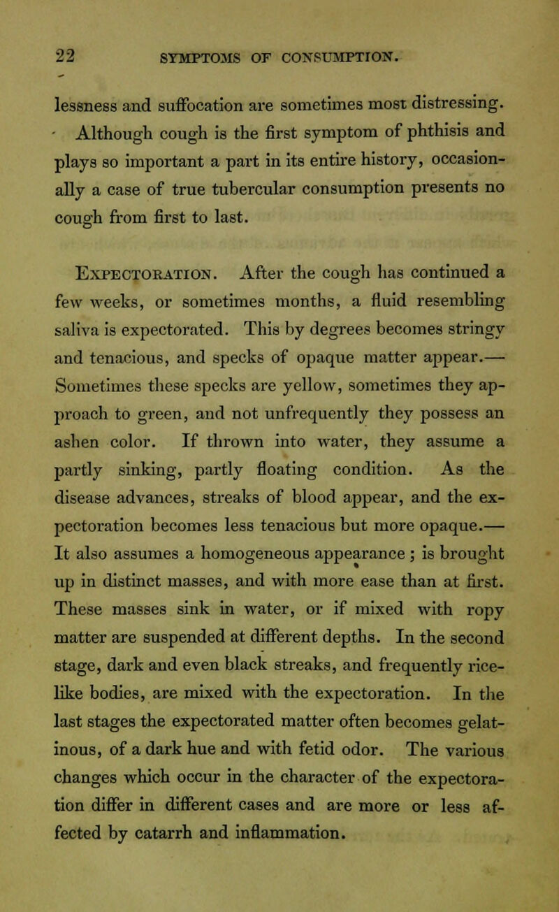 lessness and suffocation are sometimes most distressing. - Although cough is the first symptom of phthisis and plays so important a part in its entire history, occasion- ally a case of true tubercular consumption presents no cough from first to last. Expectoration. After the cough has continued a few weeks, or sometimes months, a fluid resembling saliva is expectorated. This by degrees becomes stringy and tenacious, and specks of opaque matter appear.— Sometimes these specks are yellow, sometimes they ap- proach to green, and not unfrequently they possess an ashen color. If thrown into water, they assume a partly sinking, partly floating condition. As the disease advances, streaks of blood appear, and the ex- pectoration becomes less tenacious but more opaque.— It also assumes a homogeneous appearance ; is brought up in distinct masses, and with more ease than at first. These masses sink in water, or if mixed with ropy matter are suspended at different depths. In the second stage, dark and even black streaks, and frequently rice- like bodies, are mixed with the expectoration. In the last stages the expectorated matter often becomes gelat- inous, of a dark hue and with fetid odor. The various changes which occur in the character of the expectora- tion differ in different cases and are more or less af- fected by catarrh and inflammation.