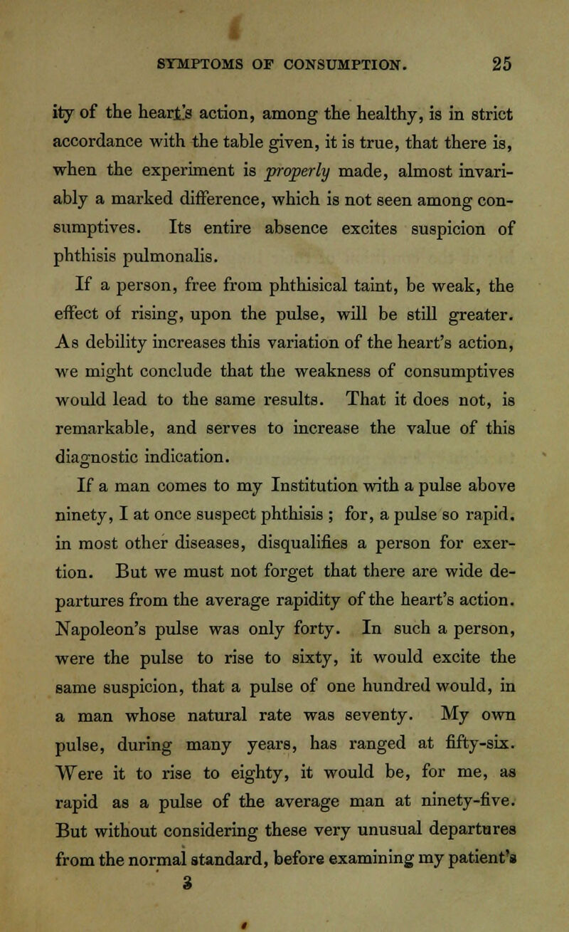 ity of the hearts action, among the healthy, is in strict accordance with the table given, it is true, that there is, when the experiment is properly made, almost invari- ably a marked difference, which is not seen among con- sumptives. Its entire absence excites suspicion of phthisis pulmonalis. If a person, free from phthisical taint, be weak, the effect of rising, upon the pulse, will be still greater. As debility increases this variation of the heart's action, we might conclude that the weakness of consumptives would lead to the same results. That it does not, is remarkable, and serves to increase the value of this diagnostic indication. If a man comes to my Institution with a pulse above ninety, I at once suspect phthisis ; for, a pulse so rapid, in most other diseases, disqualifies a person for exer- tion. But we must not forget that there are wide de- partures from the average rapidity of the heart's action. Napoleon's pulse was only forty. In such a person, were the pulse to rise to sixty, it would excite the same suspicion, that a pulse of one hundred would, in a man whose natural rate was seventy. My own pulse, during many years, has ranged at fifty-six. Were it to rise to eighty, it would be, for me, aa rapid as a pulse of the average man at ninety-five. But without considering these very unusual departures from the normal standard, before examining my patient's 3