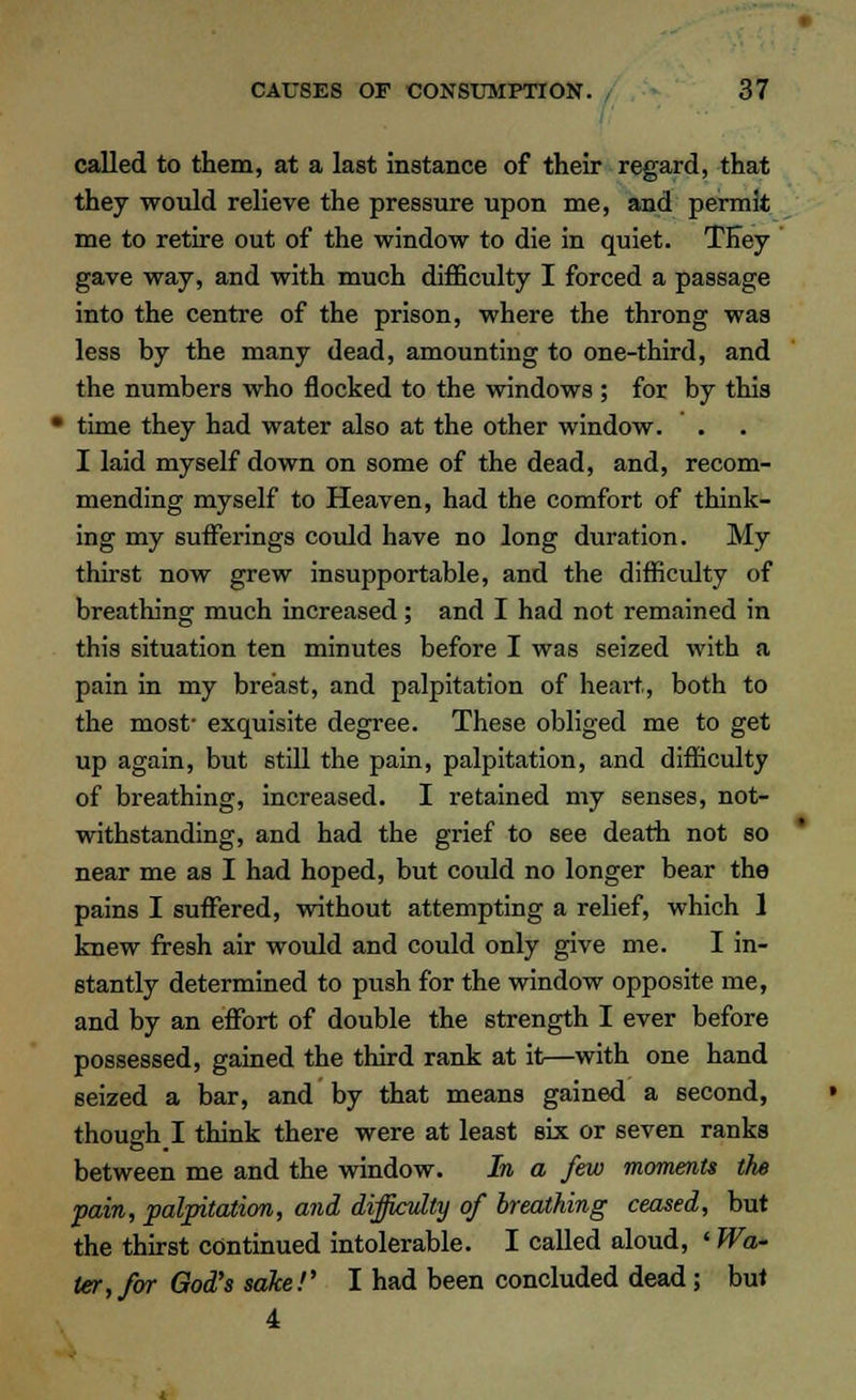 called to them, at a last instance of their regard, that they would relieve the pressure upon me, and permit me to retire out of the window to die in quiet. TEey gave way, and with much difficulty I forced a passage into the centre of the prison, where the throng was less hy the many dead, amounting to one-third, and the numbers who nocked to the windows ; for by this 1 time they had water also at the other window. I laid myself down on some of the dead, and, recom- mending myself to Heaven, had the comfort of think- ing my sufferings could have no long duration. My thirst now grew insupportable, and the difficulty of breathing much increased; and I had not remained in this situation ten minutes before I was seized with a pain in my breast, and palpitation of heart,, both to the most- exquisite degree. These obliged me to get up again, but still the pain, palpitation, and difficulty of breathing, increased. I retained my senses, not- withstanding, and had the grief to see death not so near me as I had hoped, but could no longer bear the pains I suffered, without attempting a relief, which 1 knew fresh air would and could only give me. I in- stantly determined to push for the window opposite me, and by an effort of double the strength I ever before possessed, gained the third rank at it—with one hand seized a bar, and by that means gained a second, though I think there were at least six or seven ranks between me and the window. In a few moments the pain, palpitation, and difficulty of breathing ceased, but the thirst continued intolerable. I called aloud, ' Wa- ter, for God's sake!' I had been concluded dead; but 4