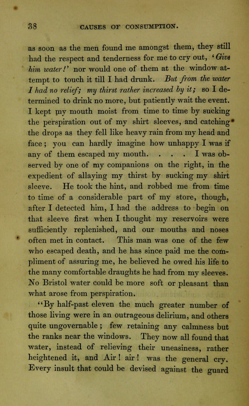 as soon as the men found me amongst them, they still had the respect and tenderness for me to cry out, ' Give him water!' nor would one of them at the window at- tempt to touch it till I had drunk. But from the water I had no relief; my thirst rather increased by it; so I de- termined to drink no more, but patiently wait the event. I kept my mouth moist from time to time by sucking the perspiration out of my shirt sleeves, and catching* the drops as they fell like heavy rain from my head and face ; you can hardly imagine how unhappy I was if any of them escaped my mouth. ... I was ob- served by one of my companions on the right, in the expedient of allaying my thirst by sucking my shirt sleeve. He took the hint, and robbed me from time to time of a considerable part of my store, though, after I detected him, I had the address to begin on that sleeve first when I thought my reservoirs were sufficiently replenished, and our mouths and noses often met in contact. This man was one of the few who escaped death, and he has since paid me the com- pliment of assuring me, he believed he owed his fife to the many comfortable draughts he had from my sleeves. No Bristol water could be more soft or pleasant than what arose from perspiration. By half-past eleven the much greater number of those living were in an outrageous delirium, and others quite ungovernable ; few retaining any calmness but the ranks near the windows. They now all found that water, instead of relieving their uneasiness, rather heightened it, and Air! air! was the general cry. Every insult that could be devised against the guard