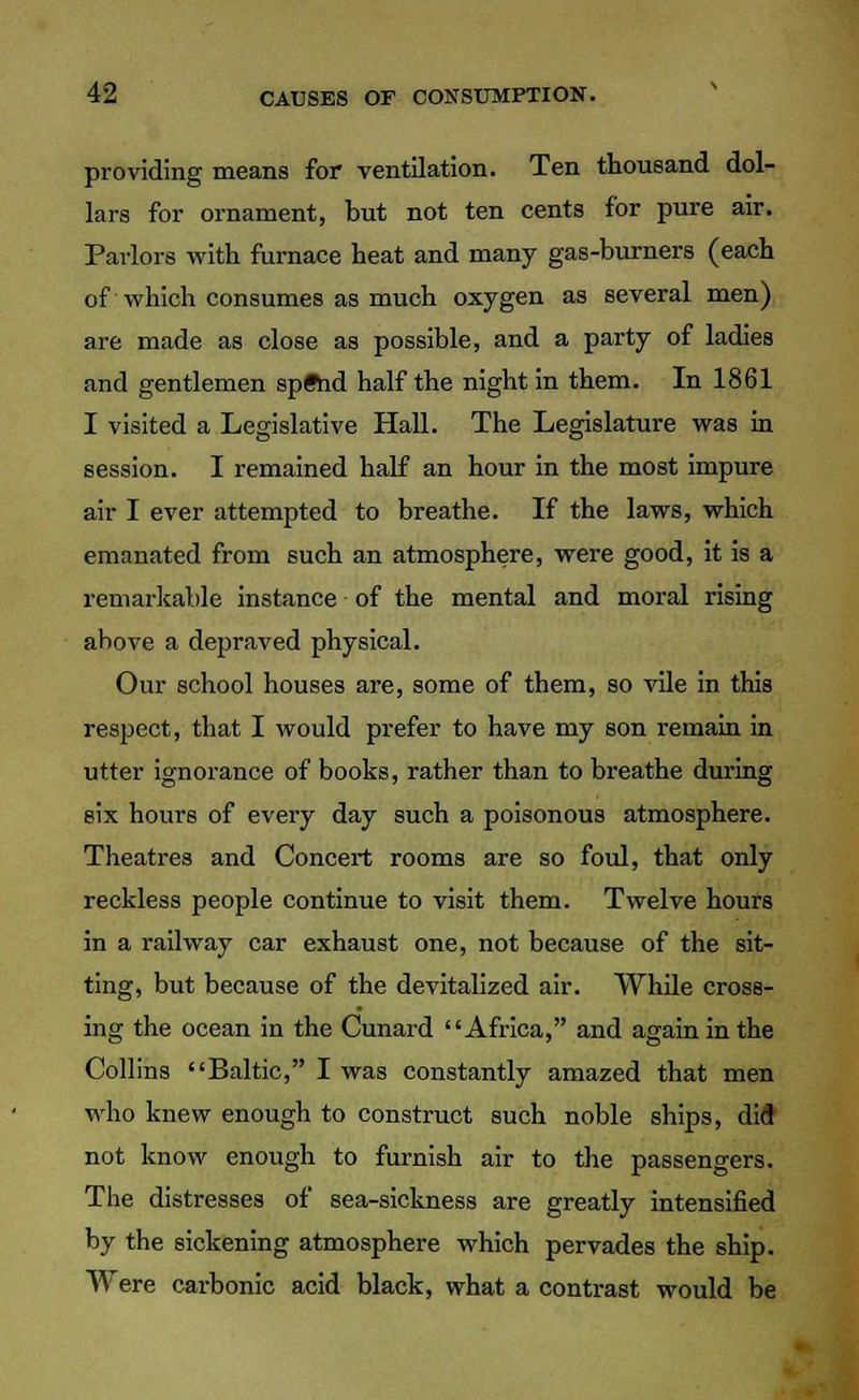 providing means for ventilation. Ten thousand dol- lars for ornament, but not ten cents for pure air. Parlors with furnace heat and many gas-burners (each of which consumes as much oxygen as several men) are made as close as possible, and a party of ladies and gentlemen spftid half the night in them. In 1861 I visited a Legislative Hall. The Legislature was in session. I remained half an hour in the most impure air I ever attempted to breathe. If the laws, which emanated from such an atmosphere, were good, it is a remarkable instance of the mental and moral rising above a depraved physical. Our school houses are, some of them, so vile in this respect, that I would prefer to have my son remain in utter ignorance of books, rather than to breathe during six hours of every day such a poisonous atmosphere. Theatres and Concert rooms are so foul, that only reckless people continue to visit them. Twelve hours in a railway car exhaust one, not because of the sit- ting, but because of the devitalized air. While cross- ing the ocean in the Cunard Africa, and again in the Collins Baltic, I was constantly amazed that men who knew enough to construct such noble ships, did not know enough to furnish air to the passengers. The distresses of sea-sickness are greatly intensified by the sickening atmosphere which pervades the ship. Were carbonic acid black, what a contrast would be