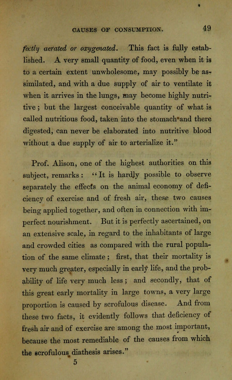 fectly aerated or oxygenated. This fact is fully estab- lished. A very small quantity of food, even when it is to a certain extent unwholesome, may possibly be as- similated, and with a due supply of air to ventilate it when it arrives in the lungs, may become highly nutri- tive ; but the largest conceivable quantity of what is called nutritious food, taken into the stomach'and there digested, can never be elaborated into nutritive blood without a due supply of air to arterialize it. Prof. Alison, one of the highest authorities on this subject, remarks: It is hardly possible to observe separately the effects on the animal economy of defi- ciency of exercise and of fresh air, these two causes being applied together, and often in connection with im- perfect nourishment. But it is perfectly ascertained, on an extensive scale, in regard to the inhabitants of large and crowded cities as compared with the rural popula- tion of the same climate; first, that their mortality is very much greater, especially in early life, and the prob- ability of life very much less; and secondly, that of this great early mortality in large towns, a very large proportion is caused by scrofulous disease. And from these two facts, it evidently follows that deficiency of fresh air and of exercise are among the most important, because the most remediable of the causes from which the scrofulous, diathesis arises. *5