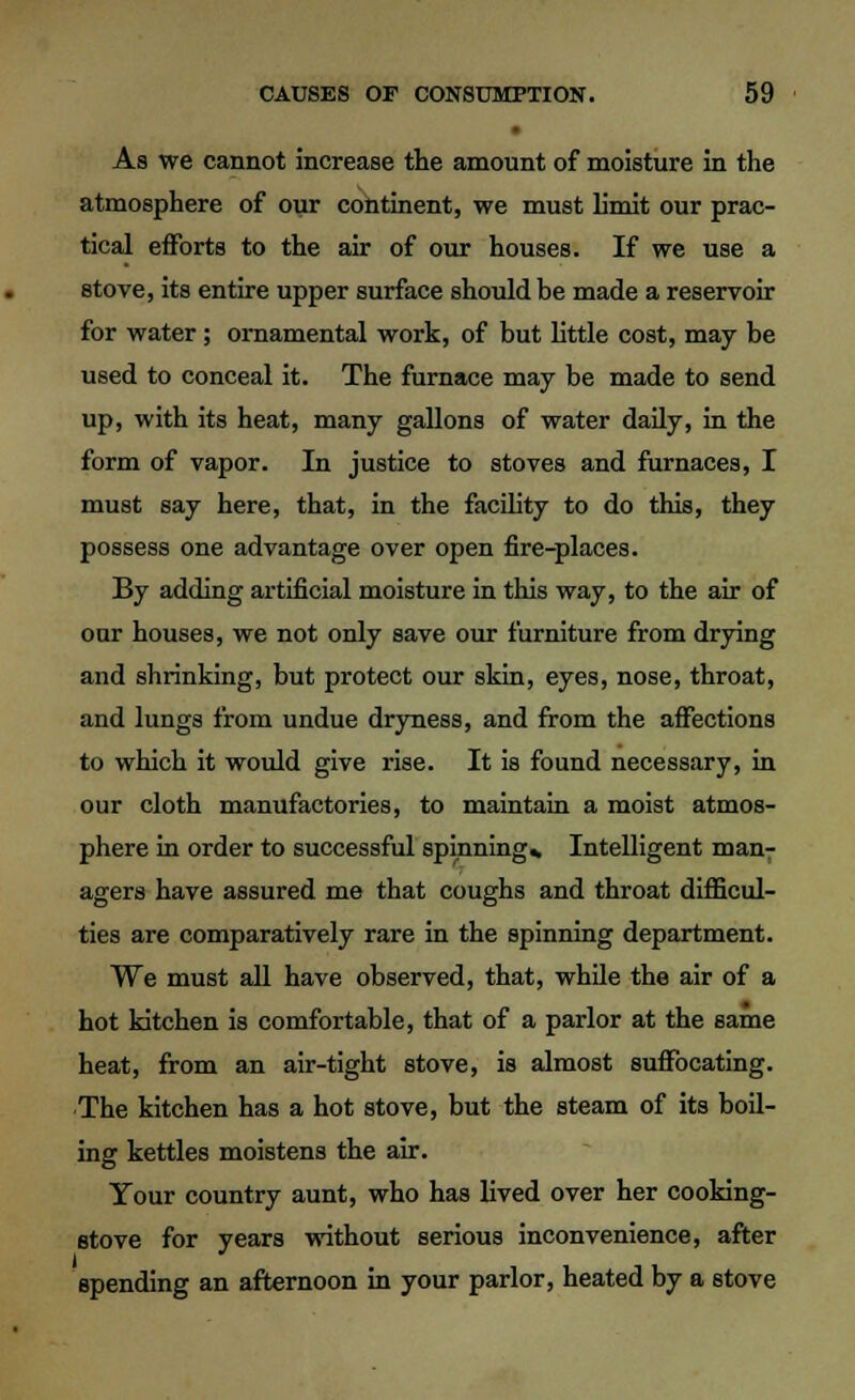 As we cannot increase the amount of moisture in the atmosphere of our continent, we must limit our prac- tical efforts to the air of our houses. If we use a stove, its entire upper surface should be made a reservoir for water ; ornamental work, of but little cost, may be used to conceal it. The furnace may be made to send up, with its heat, many gallons of water daily, in the form of vapor. In justice to stoves and furnaces, I must say here, that, in the facility to do this, they possess one advantage over open fire-places. By adding artificial moisture in this way, to the air of oar houses, we not only save our furniture from drying and shrinking, but protect our skin, eyes, nose, throat, and lungs from undue dryness, and from the affections to which it would give rise. It is found necessary, in our cloth manufactories, to maintain a moist atmos- phere in order to successful spinning* Intelligent man-: agers have assured me that coughs and throat difficul- ties are comparatively rare in the spinning department. We must all have observed, that, while the air of a hot kitchen is comfortable, that of a parlor at the same heat, from an air-tight stove, is almost suffocating. The kitchen has a hot stove, but the steam of its boil- ing kettles moistens the air. Your country aunt, who has lived over her cooking- stove for years without serious inconvenience, after spending an afternoon in your parlor, heated by a stove