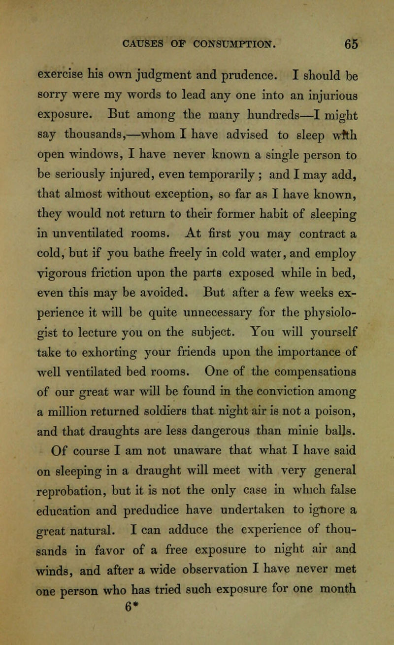 exercise his own judgment and prudence. I should be sorry were my words to lead any one into an injurious exposure. But among the many hundreds—I might say thousands,—whom I have advised to sleep wrth open windows, I have never known a single person to be seriously injured, even temporarily ; and I may add, that almost without exception, so far as I have known, they would not return to their former habit of sleeping in unventilated rooms. At first you may contract a cold, but if you bathe freely in cold water, and employ vigorous friction upon the parts exposed while in bed, even this may be avoided. But after a few weeks ex- perience it will be quite unnecessary for the physiolo- gist to lecture you on the subject. You will yourself take to exhorting your friends upon the importance of well ventilated bed rooms. One of the compensations of our great war will be found in the conviction among a million returned soldiers that night air is not a poison, and that draughts are less dangerous than minie balls. Of course I am not unaware that what I have said on sleeping in a draught will meet with very general reprobation, but it is not the only case in which false education and predudice have undertaken to ignore a great natural. I can adduce the experience of thou- sands in favor of a free exposure to night air and winds, and after a wide observation I have never met one person who has tried such exposure for one month 6*