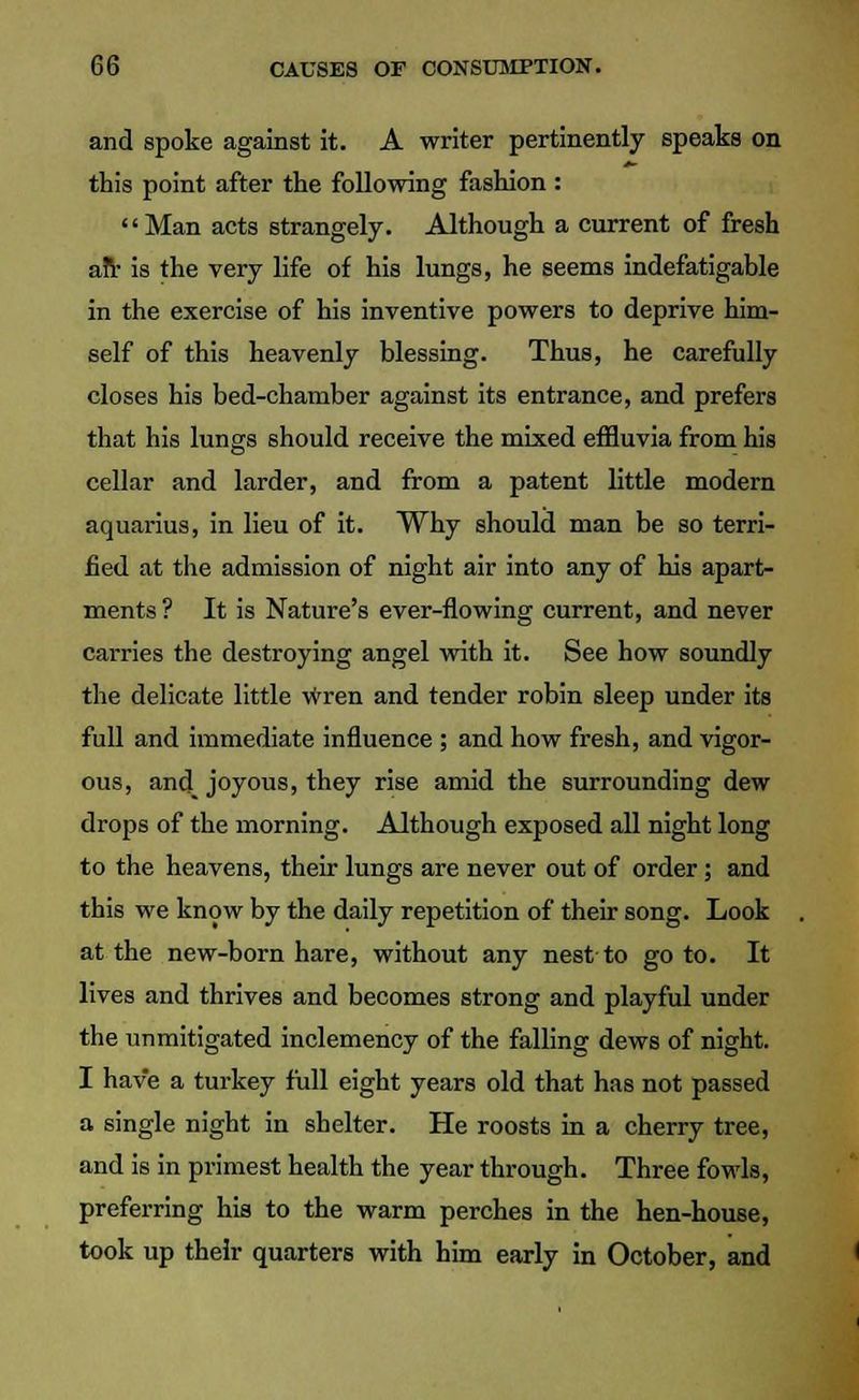 and spoke against it. A writer pertinently speaks on this point after the following fashion : Man acts strangely. Although a current of fresh an- is the very life of his lungs, he seems indefatigable in the exercise of his inventive powers to deprive him- self of this heavenly blessing. Thus, he carefully closes his bed-chamber against its entrance, and prefers that his lungs should receive the mixed effluvia from his cellar and larder, and from a patent little modern aquarius, in lieu of it. Why should man be so terri- fied at the admission of night air into any of his apart- ments ? It is Nature's ever-flowing current, and never carries the destroying angel with it. See how soundly the delicate little wren and tender robin sleep under its full and immediate influence ; and how fresh, and vigor- ous, and_ joyous, they rise amid the surrounding dew drops of the morning. Although exposed all night long to the heavens, their lungs are never out of order; and this we know by the daily repetition of their song. Look at the new-born hare, without any nest to goto. It lives and thrives and becomes strong and playful under the unmitigated inclemency of the falling dews of night. I have a turkey full eight years old that has not passed a single night in shelter. He roosts in a cherry tree, and is in primest health the year through. Three fowls, preferring his to the warm perches in the hen-house, took up their quarters with him early in October, and