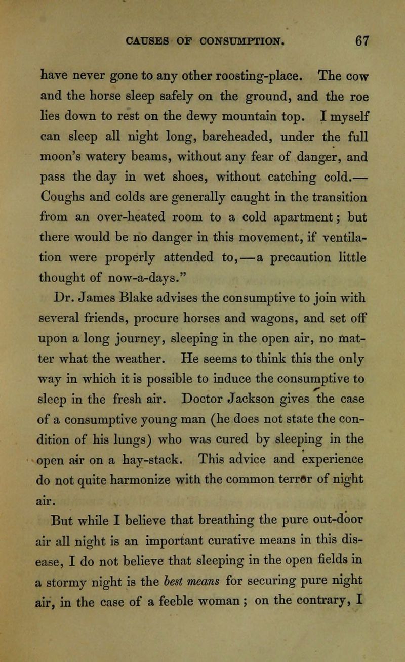 have never gone to any other roosting-place. The cow and the horse sleep safely on the ground, and the roe lies down to rest on the dewy mountain top. I myself can sleep all night long, bareheaded, under the full moon's watery beams, without any fear of danger, and pass the day in wet shoes, without catching cold.— Coughs and colds are generally caught in the transition from an over-heated room to a cold apartment; but there would be no danger in this movement, if ventila- tion were properly attended to,—a precaution little thought of now-a-days. Dr. James Blake advises the consumptive to join with several friends, procure horses and wagons, and set off upon a long journey, sleeping in the open air, no mat- ter what the weather. He seems to think this the only way in which it is possible to induce the consumptive to sleep in the fresh air. Doctor Jackson gives the case of a consumptive young man (he does not state the con- dition of his lungs) who was cured by sleeping in the open air on a hay-stack. This advice and experience do not quite harmonize with the common terror of night air. But while I believe that breathing the pure out-door air all night is an important curative means in this dis- ease, I do not believe that sleeping in the open fields in a stormy night is the best means for securing pure night air, in the case of a feeble woman; on the contrary, I