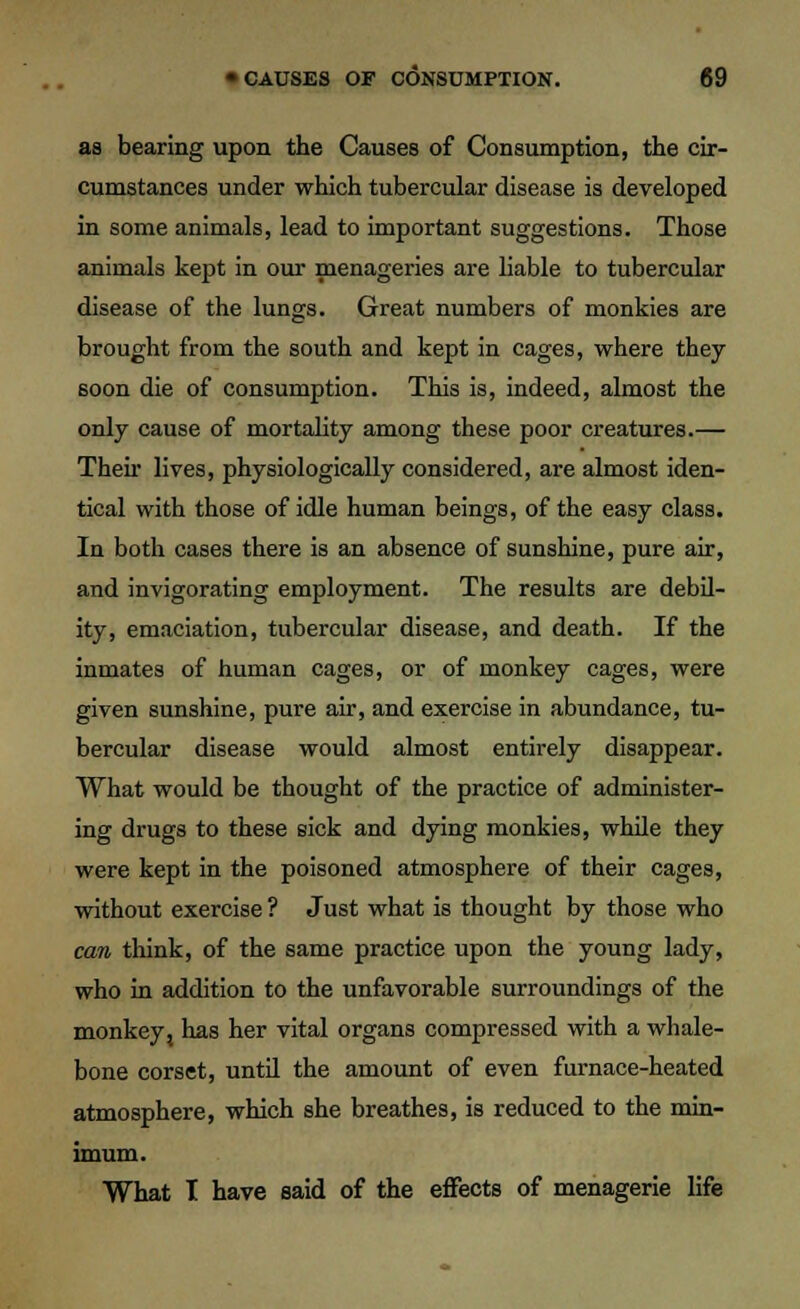 as bearing upon the Causes of Consumption, the cir- cumstances under which tubercular disease is developed in some animals, lead to important suggestions. Those animals kept in our menageries are liable to tubercular disease of the lungs. Great numbers of monkies are brought from the south and kept in cages, where they soon die of consumption. This is, indeed, almost the only cause of mortality among these poor creatures.— Then- lives, physiologically considered, are almost iden- tical with those of idle human beings, of the easy class. In both cases there is an absence of sunshine, pure air, and invigorating employment. The results are debil- ity, emaciation, tubercular disease, and death. If the inmates of human cages, or of monkey cages, were given sunshine, pure air, and exercise in abundance, tu- bercular disease would almost entirely disappear. What would be thought of the practice of administer- ing drugs to these sick and dying monkies, while they were kept in the poisoned atmosphere of their cages, without exercise ? Just what is thought by those who can think, of the same practice upon the young lady, who in addition to the unfavorable surroundings of the monkey, has her vital organs compressed with a whale- bone corset, until the amount of even furnace-heated atmosphere, which she breathes, is reduced to the min- imum. What I have said of the effects of menagerie life