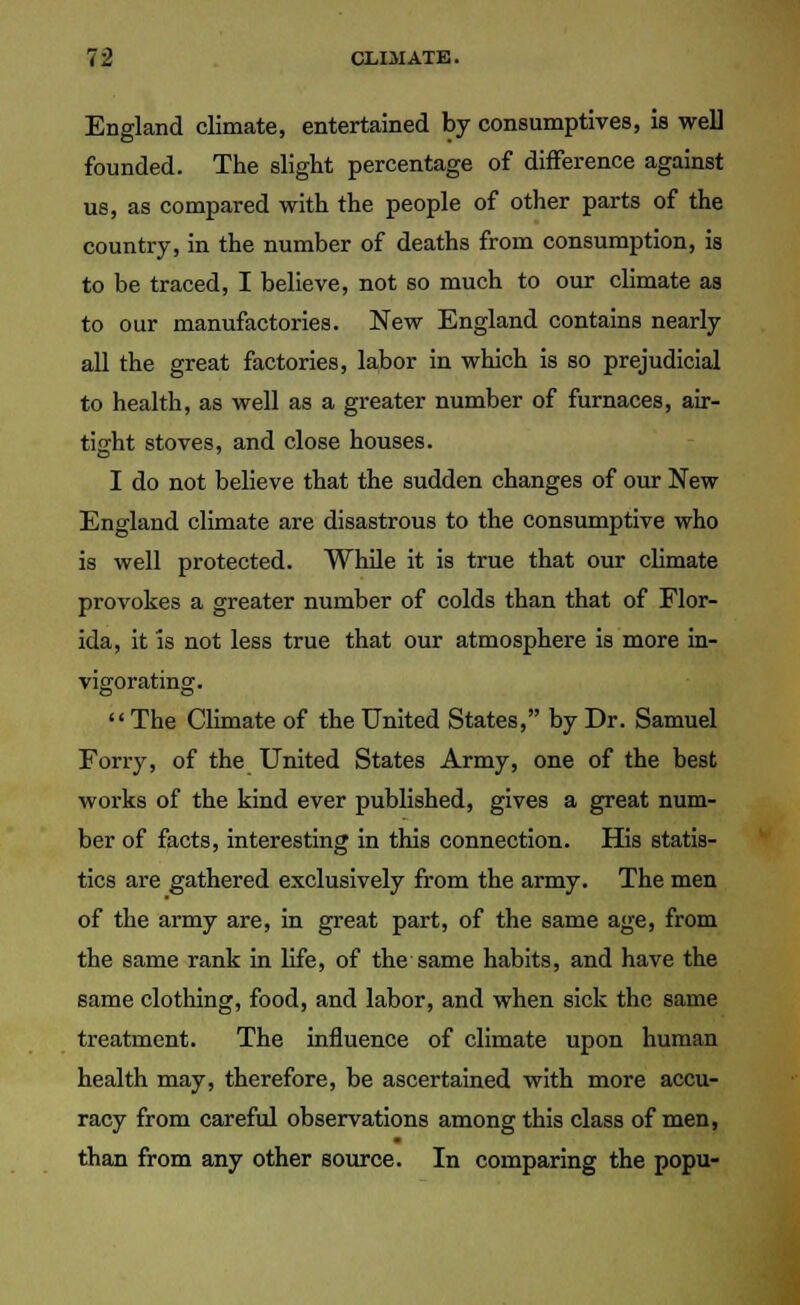 England climate, entertained by consumptives, is well founded. The slight percentage of difference against us, as compared with the people of other parts of the country, in the number of deaths from consumption, is to be traced, I believe, not so much to our climate as to our manufactories. New England contains nearly all the great factories, labor in which is so prejudicial to health, as well as a greater number of furnaces, air- tiffht stoves, and close houses. I do not believe that the sudden changes of our New England climate are disastrous to the consumptive who is well protected. While it is true that our climate provokes a greater number of colds than that of Flor- ida, it is not less true that our atmosphere is more in- vigorating. The Climate of the United States, by Dr. Samuel Forry, of the United States Army, one of the best works of the kind ever published, gives a great num- ber of facts, interesting in this connection. His statis- tics are gathered exclusively from the army. The men of the army are, in great part, of the same age, from the same rank in life, of the same habits, and have the same clothing, food, and labor, and when sick the same treatment. The influence of climate upon human health may, therefore, be ascertained with more accu- racy from careful observations among this class of men, than from any other source. In comparing the popu-