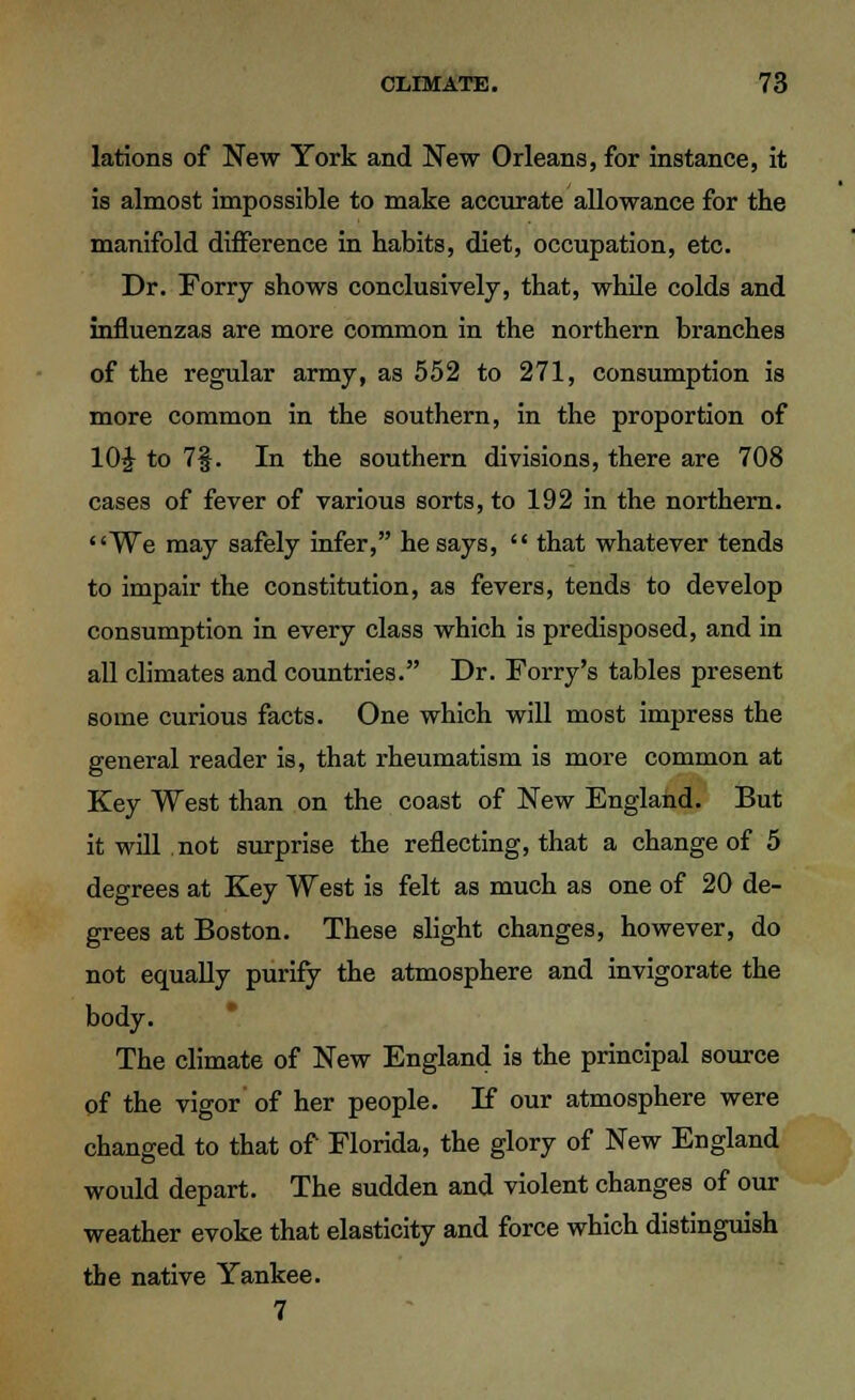 lations of New York and New Orleans, for instance, it is almost impossible to make accurate allowance for the manifold difference in habits, diet, occupation, etc. Dr. Forry shows conclusively, that, while colds and influenzas are more common in the northern branches of the regular army, as 552 to 271, consumption is more common in the southern, in the proportion of 10£ to 7§. In the southern divisions, there are 708 cases of fever of various sorts, to 192 in the northern. We may safely infer, he says, that whatever tends to impair the constitution, as fevers, tends to develop consumption in every class which is predisposed, and in all climates and countries. Dr. Forry's tables present some curious facts. One which will most impress the general reader is, that rheumatism is more common at Key West than on the coast of New England. But it will not surprise the reflecting, that a change of 5 degrees at Key West is felt as much as one of 20 de- grees at Boston. These slight changes, however, do not equally purify the atmosphere and invigorate the body. The climate of New England is the principal source of the vigor of her people. If our atmosphere were changed to that of Florida, the glory of New England would depart. The sudden and violent changes of our weather evoke that elasticity and force which distinguish the native Yankee. 7