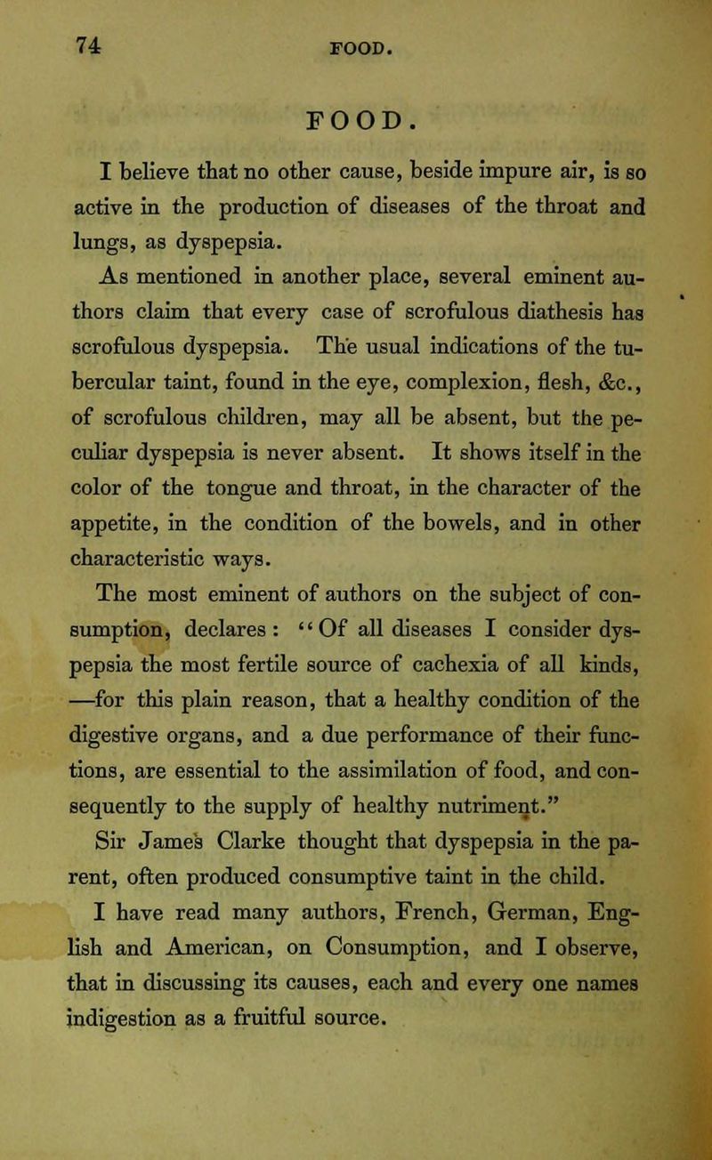 FOOD I believe that no other cause, beside impure air, is so active in the production of diseases of the throat and lungs, as dyspepsia. As mentioned in another place, several eminent au- thors claim that every case of scrofulous diathesis has scrofulous dyspepsia. The usual indications of the tu- bercular taint, found in the eye, complexion, flesh, &c, of scrofulous children, may all be absent, but the pe- culiar dyspepsia is never absent. It shows itself in the color of the tongue and throat, in the character of the appetite, in the condition of the bowels, and in other characteristic ways. The most eminent of authors on the subject of con- sumption, declares: Of all diseases I consider dys- pepsia the most fertile source of cachexia of all kinds, —for this plain reason, that a healthy condition of the digestive organs, and a due performance of their func- tions, are essential to the assimilation of food, and con- sequently to the supply of healthy nutriment. Sir James Clarke thought that dyspepsia in the pa- rent, often produced consumptive taint in the child. I have read many authors, French, German, Eng- lish and American, on Consumption, and I observe, that in discussing its causes, each and every one names indigestion as a fruitful source.