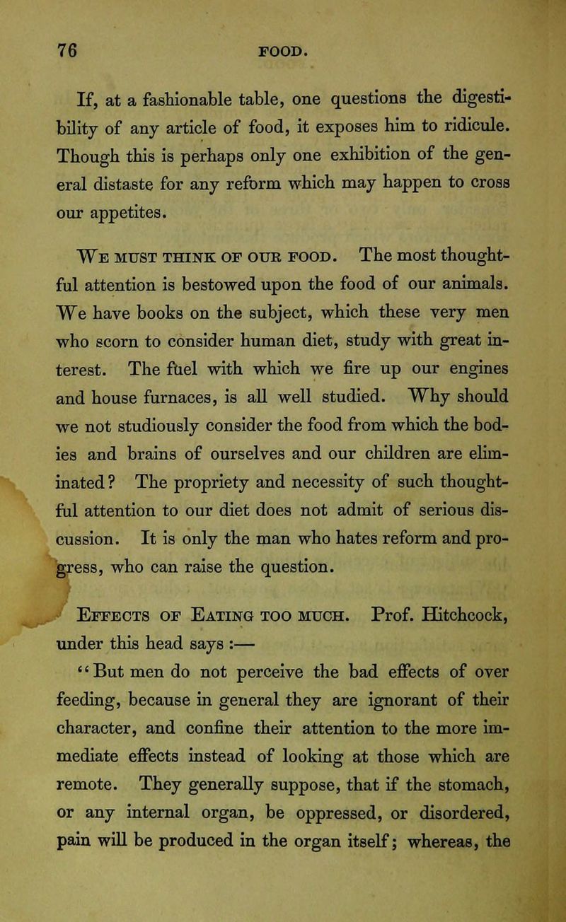 If, at a fashionable table, one questions the digesti- bility of any article of food, it exposes him to ridicule. Though this is perhaps only one exhibition of the gen- eral distaste for any reform which may happen to cross our appetites. We must think of our food. The most thought- ful attention is bestowed upon the food of our animals. We have books on the subject, which these very men who scorn to consider human diet, study with great in- terest. The fhel with which we fire up our engines and house furnaces, is all well studied. Why should we not studiously consider the food from which the bod- ies and brains of ourselves and our children are elim- inated ? The propriety and necessity of such thought- ful attention to our diet does not admit of serious dis- cussion. It is only the man who hates reform and pro- gress, who can raise the question. Effects of Eating too much. Prof. Hitchcock, under this head says :— '' But men do not perceive the bad effects of over feeding, because in general they are ignorant of their character, and confine their attention to the more im- mediate effects instead of looking at those which are remote. They generally suppose, that if the stomach, or any internal organ, be oppressed, or disordered, pain will be produced in the organ itself; whereas, the