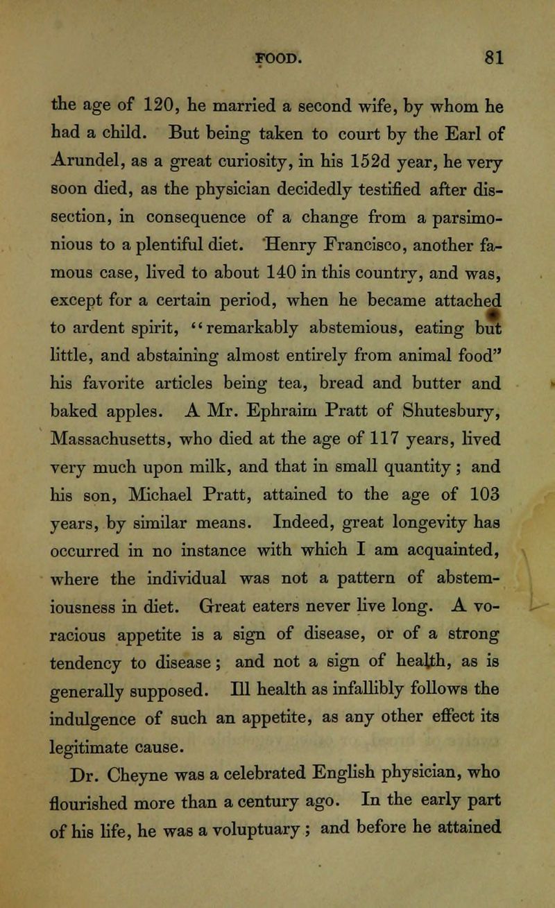 the age of 120, he married a second wife, by whom he had a child. But being taken to court by the Earl of Arundel, as a great curiosity, in his 152d year, he very soon died, as the physician decidedly testified after dis- section, in consequence of a change from a parsimo- nious to a plentiful diet. 'Henry Francisco, another fa- mous case, lived to about 140 in this country, and was, except for a certain period, when he became attached to ardent spirit, remarkably abstemious, eating but little, and abstaining almost entirely from animal food his favorite articles being tea, bread and butter and baked apples. A Mr. Ephraim Pratt of Shutesbury, Massachusetts, who died at the age of 117 years, lived very much upon milk, and that in small quantity ; and his son, Michael Pratt, attained to the age of 103 years, by similar means. Indeed, great longevity has occurred in no instance with which I am acquainted, where the individual was not a pattern of abstem- iousness in diet. Great eaters never live long. A vo- racious appetite is a sign of disease, or of a strong tendency to disease; and not a sign of health, as is generally supposed. Ill health as infallibly follows the indulgence of such an appetite, as any other effect its legitimate cause. Dr. Cheyne was a celebrated English physician, who flourished more than a century ago. In the early part of his life, he was a voluptuary; and before he attained
