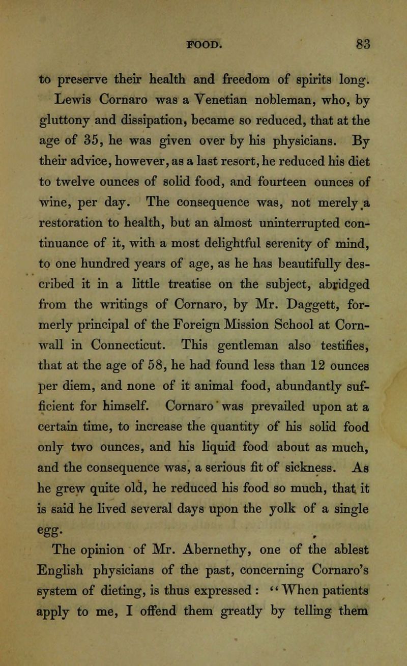 to preserve their health and freedom of spirits long. Lewis Cornaro was a Venetian nobleman, who, by gluttony and dissipation, became so reduced, that at the age of 35, he was given over by his physicians. By their advice, however, as a last resort, he reduced his diet to twelve ounces of solid food, and fourteen ounces of wine, per day. The consequence was, not merely,a restoration to health, but an almost uninterrupted con- tinuance of it, with a most delightful serenity of mind, to one hundred years of age, as he has beautifully des- cribed it in a little treatise on the subject, abridged from the writings of Cornaro, by Mr. Daggett, for- merly principal of the Foreign Mission School at Corn- wall in Connecticut. This gentleman also testifies, that at the age of 58, he had found less than 12 ounces per diem, and none of it animal food, abundantly suf- ficient for himself. Cornaro' was prevailed upon at a certain time, to increase the quantity of his solid food only two ounces, and his liquid food about as much, and the consequence was, a serious fit of sickness. As he grew quite old, he reduced his food so much, that it is said he lived several days upon the yolk of a single egg- The opinion of Mr. Abernethy, one of the ablest English physicians of the past, concerning Cornaro's system of dieting, is thus expressed : '' When patients apply to me, I offend them greatly by telling them
