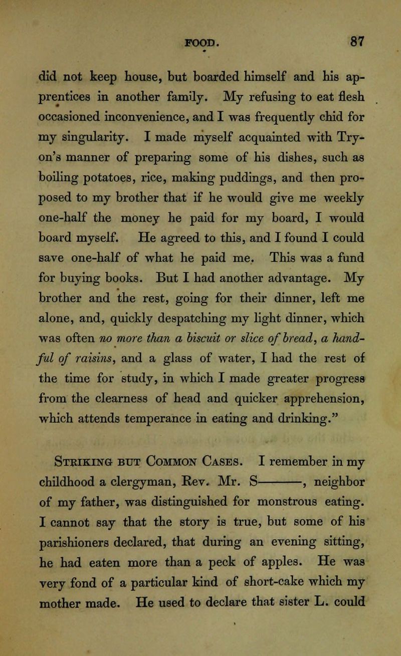 did not keep house, but boarded himself and his ap- prentices in another family. My refusing to eat flesh occasioned inconvenience, and I was frequently chid for my singularity. I made myself acquainted with Try- on's manner of preparing some of his dishes, such as boiling potatoes, rice, making puddings, and then pro- posed to my brother that if he would give me weekly one-half the money he paid for my board, I would board myself. He agreed to this, and I found I could save one-half of what he paid me. This was a fund for buying books. But I had another advantage. My brother and the rest, going for their dinner, left me alone, and, quickly despatching my light dinner, which was often no more than a biscuit or slice of bread, a hand- ful of raisins, and a glass of water, I had the rest of the time for study, in which I made greater progress from the clearness of head and quicker apprehension, which attends temperance in eating and drinking. Striking but Common Cases. I remember in my childhood a clergyman, Rev. Mr. S , neighbor of my father, was distinguished for monstrous eating. I cannot say that the story is true, but some of his parishioners declared, that during an evening sitting, he had eaten more than a peck of apples. He was very fond of a particular kind of short-cake which my mother made. He used to declare that sister L. could