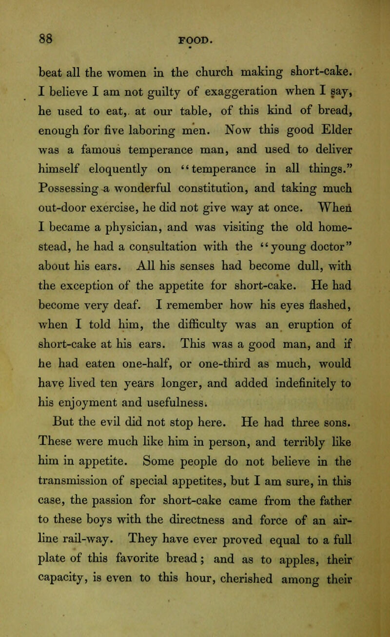 beat all the women in the church making short-cake. I believe I am not guilty of exaggeration when I say, he used to eat,, at our table, of this kind of bread, enough for five laboring men. Now this good Elder was a famous temperance man, and used to deliver himself eloquently on temperance in all things. Possessing a wonderful constitution, and taking much out-door exercise, he did not give way at once. When I became a physician, and was visiting the old home- stead, he had a consultation with the young doctor about his ears. All his senses had become dull, with the exception of the appetite for short-cake. He had become very deaf. I remember how his eyes flashed, when I told him, the difficulty was an eruption of short-cake at his ears. This was a good man, and if he had eaten one-half, or one-third as much, would have lived ten years longer, and added indefinitely to his enjoyment and usefulness. But the evil did not stop here. He had three sons. These were much like him in person, and terribly like him in appetite. Some people do not believe in the transmission of special appetites, but I am sure, in this case, the passion for short-cake came from the father to these boys with the directness and force of an air- line rail-way. They have ever proved equal to a full plate of this favorite bread; and as to apples, their capacity, is even to this hour, cherished among their