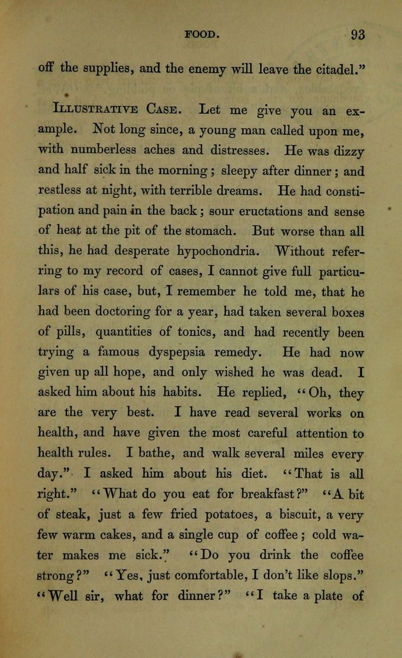 off the supplies, and the enemy will leave the citadel. Illustrative Case. Let me give you an ex- ample. Not long since, a young man called upon me, with numberless aches and distresses. He was dizzy and half sick in the morning; sleepy after dinner; and restless at night, with terrible dreams. He had consti- pation and pain in the back; sour eructations and sense of heat at the pit of the stomach. But worse than all this, he had desperate hypochondria. Without refer- ring to my record of cases, I cannot give full particu- lars of his case, but, I remember he told me, that he had been doctoring for a year, had taken several boxes of pills, quantities of tonics, and had recently been trying a famous dyspepsia remedy. He had now given up all hope, and only wished he was dead. I asked him about his habits. He replied, Oh, they are the very best. I have read several works on health, and have given the most careful attention to health rules. I bathe, and walk several miles every day. I asked him about his diet. That is all right. What do you eat for breakfast ? A bit of steak, just a few fried potatoes, a biscuit, a very few warm cakes, and a single cup of coffee; cold wa- ter makes me sick. Do you drink the coffee strong? Yes, just comfortable, I don't like slops. Well sir, what for dinner? I take a plate of