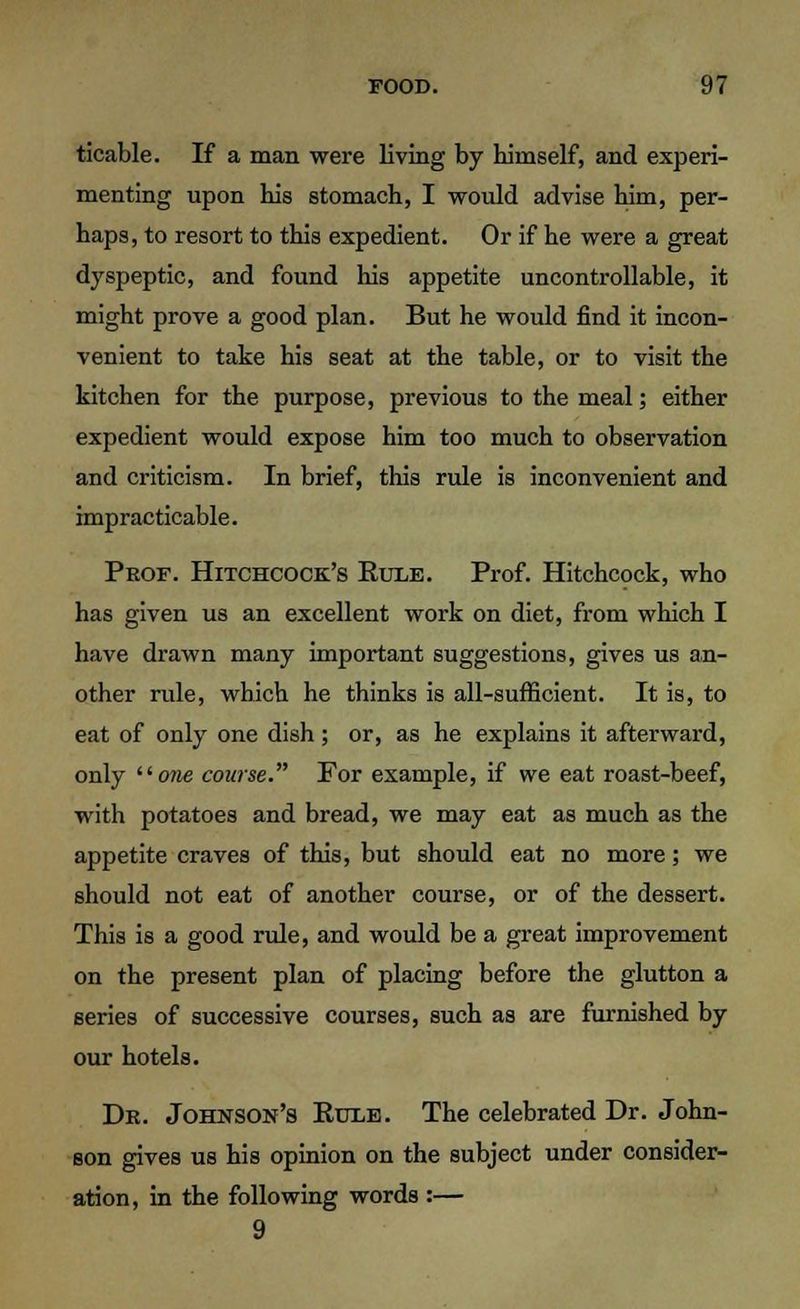 ticable. If a man were living by himself, and experi- menting upon his stomach, I would advise him, per- haps, to resort to this expedient. Or if he were a great dyspeptic, and found his appetite uncontrollable, it might prove a good plan. But he would find it incon- venient to take his seat at the table, or to visit the kitchen for the purpose, previous to the meal; either expedient would expose him too much to observation and criticism. In brief, this rule is inconvenient and impracticable. Prof. Hitchcock's Eule. Prof. Hitchcock, who has given us an excellent work on diet, from which I have drawn many important suggestions, gives us an- other rule, which he thinks is all-sufficient. It is, to eat of only one dish; or, as he explains it afterward, only iione course. For example, if we eat roast-beef, with potatoes and bread, we may eat as much as the appetite craves of this, but should eat no more; we should not eat of another course, or of the dessert. This is a good rule, and would be a great improvement on the present plan of placing before the glutton a series of successive courses, such as are furnished by our hotels. Dr. Johnson's Rule. The celebrated Dr. John- son gives us his opinion on the subject under consider- ation, in the following words :— 9