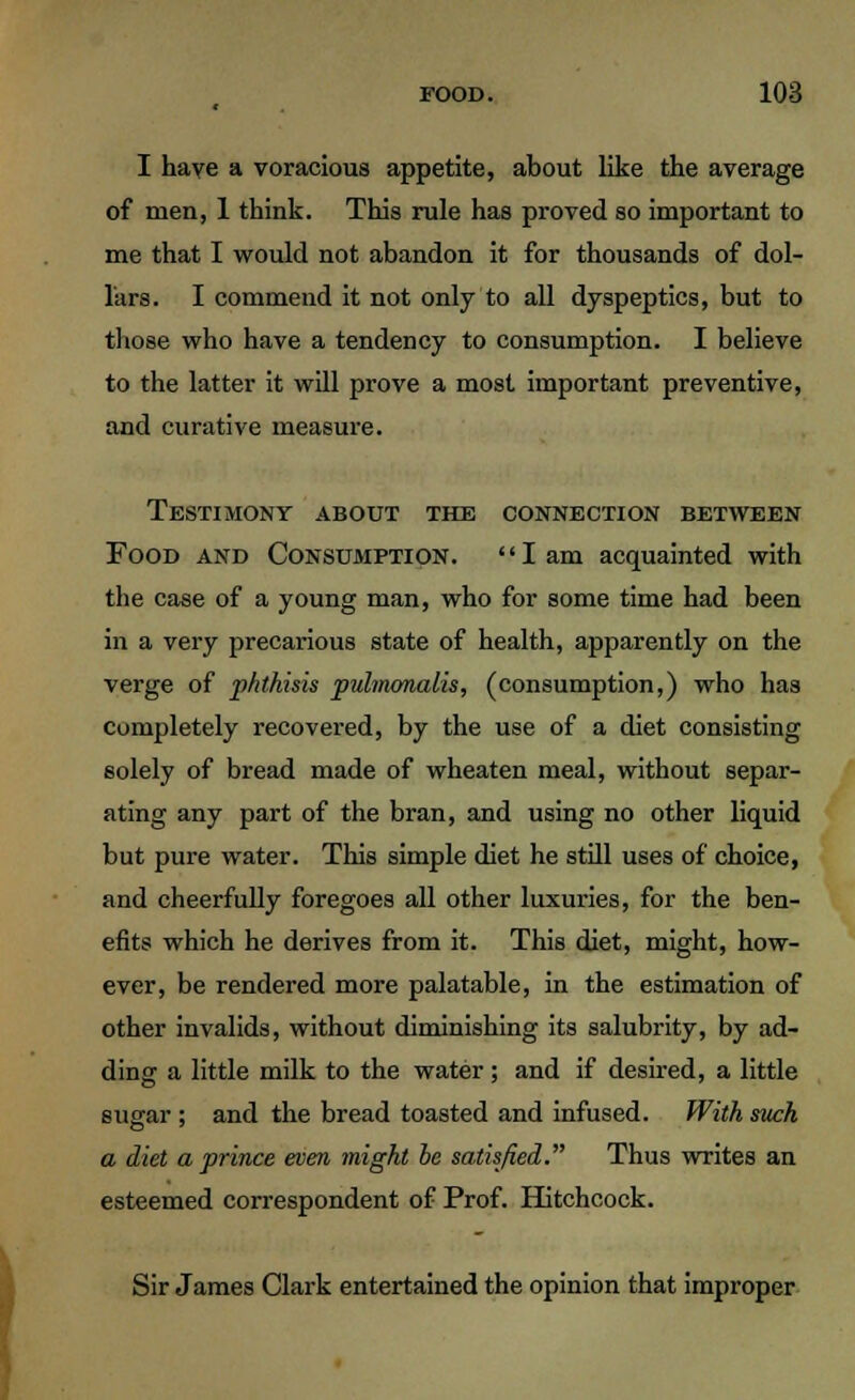 I have a voracious appetite, about like the average of men, 1 think. This rule has proved so important to me that I would not abandon it for thousands of dol- lars. I commend it not only to all dyspeptics, but to those who have a tendency to consumption. I believe to the latter it will prove a most important preventive, and curative measure. Testimony about the connection between Food and Consumption. lam acquainted with the case of a young man, who for some time had been in a very precarious state of health, apparently on the verge of phthisis pulmonalis, (consumption,) who has completely recovered, by the use of a diet consisting solely of bread made of wheaten meal, without separ- ating any part of the bran, and using no other liquid but pure water. This simple diet he still uses of choice, and cheerfully foregoes all other luxuries, for the ben- efits which he derives from it. This diet, might, how- ever, be rendered more palatable, in the estimation of other invalids, without diminishing its salubrity, by ad- ding a little milk to the water; and if desired, a little sugar ; and the bread toasted and infused. With such a diet a prince even might be satisfied. Thus writes an esteemed correspondent of Prof. Hitchcock. Sir James Clark entertained the opinion that improper