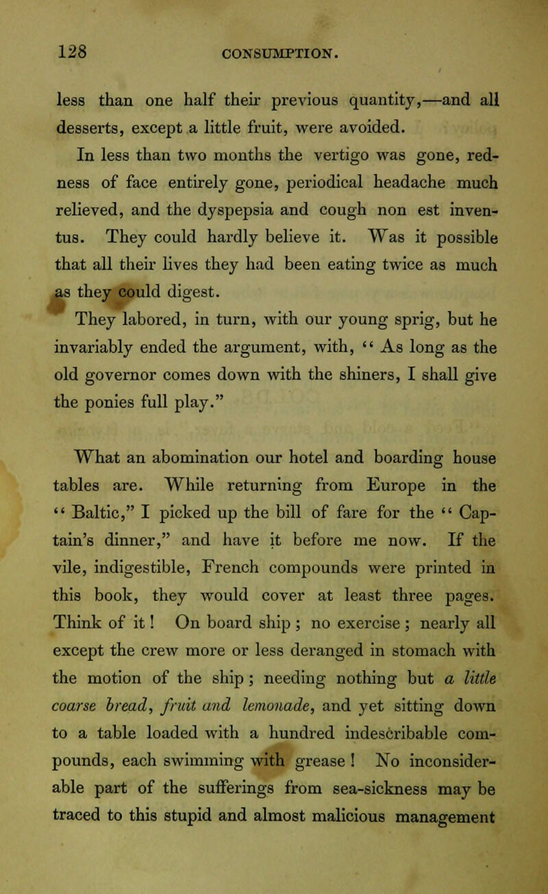 less than one half their previous quantity,—and all desserts, except a little fruit, were avoided. In less than two months the vertigo was gone, red- ness of face entirely gone, periodical headache much relieved, and the dyspepsia and cough non est inven- tus. They could hardly believe it. Was it possible that all their lives they had been eating twice as much s they could digest. They labored, in turn, with our young sprig, but he invariably ended the argument, with, As long as the old governor comes down with the shiners, I shall give the ponies full play. What an abomination our hotel and boarding house tables are. While returning from Europe in the Baltic, I picked up the bill of fare for the Cap- tain's dinner, and have it before me now. If the vile, indigestible, French compounds were printed in this book, they would cover at least three pages. Think of it! On board ship ; no exercise ; nearly all except the crew more or less deranged in stomach with the motion of the ship; needing nothing but a little coarse bread, fruit and lemonade, and yet sitting down to a table loaded with a hundred indescribable com- pounds, each swimming with grease ! No inconsider- able part of the sufferings from sea-sickness may be traced to this stupid and almost malicious management