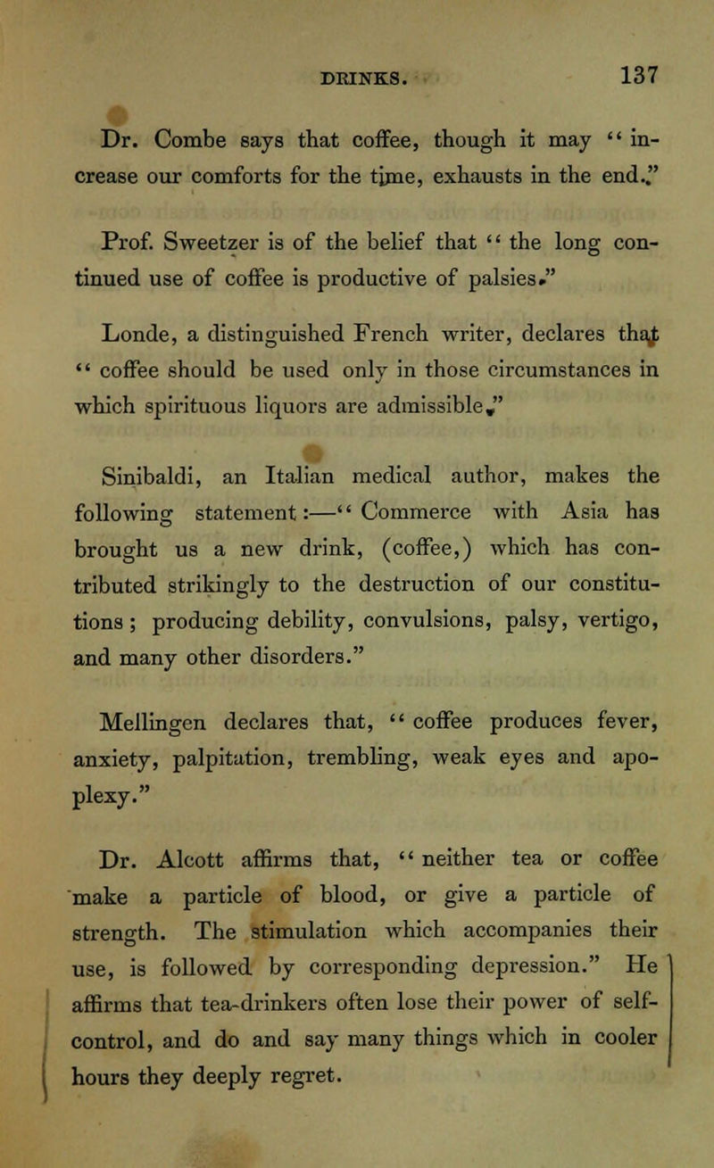 Dr. Combe says that coffee, though it may in- crease our comforts for the time, exhausts in the end. Prof. Sweetzer is of the belief that the long con- tinued use of coffee is productive of palsies. Londe, a distinguished French writer, declares thaj; coffee should be used only in those circumstances in which spirituous liquors are admissible, Sinibaldi, an Italian medical author, makes the following statement:—'' Commerce with Asia has brought us a new drink, (coffee,) which has con- tributed strikingly to the destruction of our constitu- tions ; producing debility, convulsions, palsy, vertigo, and many other disorders. Mellingen declares that, coffee produces fever, anxiety, palpitation, trembling, weak eyes and apo- plexy. Dr. Alcott affirms that, neither tea or coffee make a particle of blood, or give a particle of strength. The stimulation which accompanies their use, is followed by corresponding depression. He affirms that tea-drinkers often lose their power of self- control, and do and say many things which in cooler hours they deeply regret.