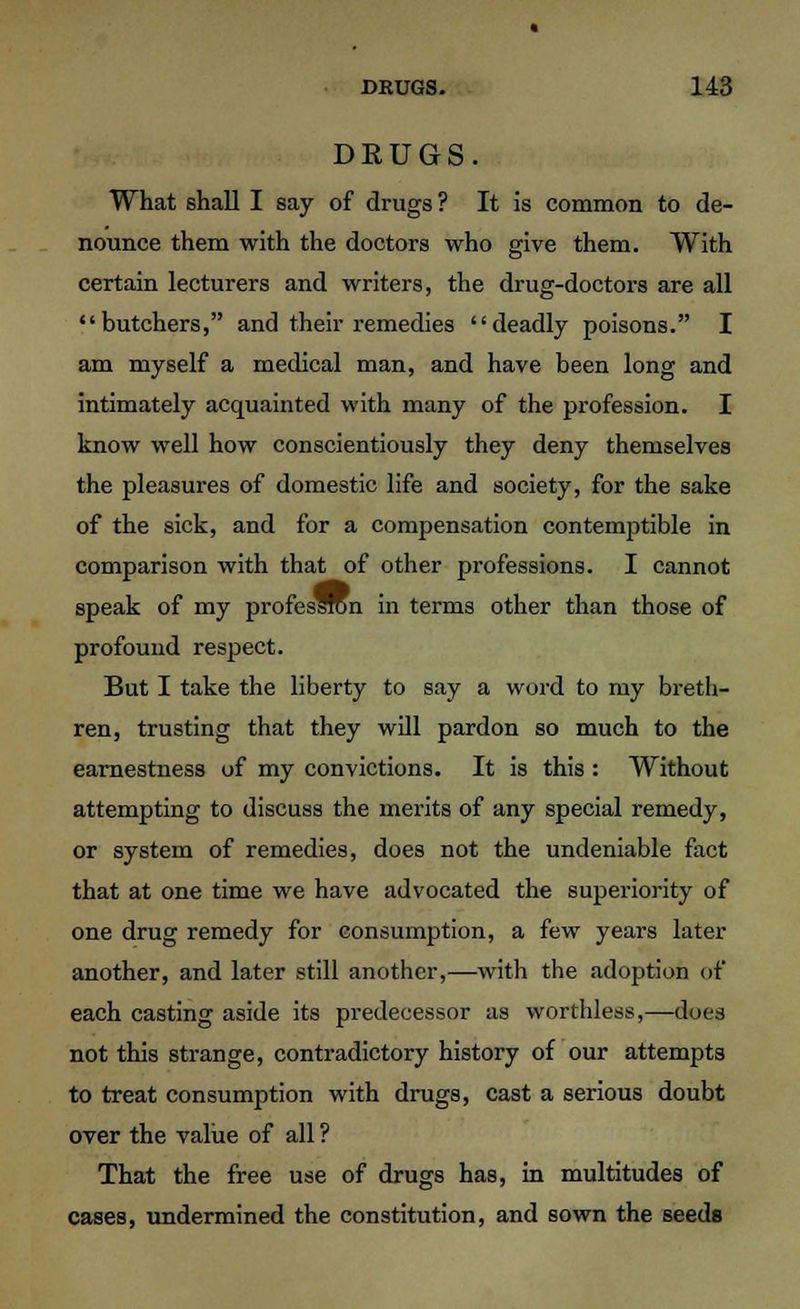 DRUGS. What shall I say of drugs ? It is common to de- nounce them with the doctors who give them. With certain lecturers and writers, the drug-doctors are all butchers, and their remedies deadly poisons. I am myself a medical man, and have been long and intimately acquainted with many of the profession. I know well how conscientiously they deny themselves the pleasures of domestic life and society, for the sake of the sick, and for a compensation contemptible in comparison with that of other professions. I cannot speak of my profes^ron in terms other than those of profound respect. But I take the liberty to say a word to my breth- ren, trusting that they will pardon so much to the earnestness of my convictions. It is this : Without attempting to discuss the merits of any special remedy, or system of remedies, does not the undeniable fact that at one time we have advocated the superiority of one drug remedy for consumption, a few years later another, and later still another,—with the adoption of each casting aside its predecessor as worthless,—does not this strange, contradictory history of our attempts to treat consumption with drugs, cast a serious doubt over the value of all ? That the free use of drugs has, in multitudes of cases, undermined the constitution, and sown the seeds