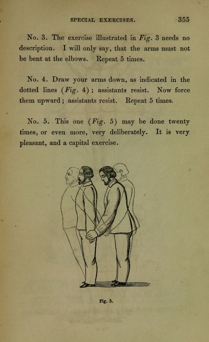 No. 3. The exercise illustrated in Fig. 3 needs no description. I will only say, that the arms must not be bent at the elbows. Repeat 5 times. No. 4. Draw your arms down, as indicated in the dotted lines (Fig- 4) ; assistants resist. Now force them upward ; assistants resist. Repeat 5 times. No. 5. This one (Fig. 5) may be done twenty times, or even more, very deliberately. It is very pleasant, and a capital exercise. ng. 5.