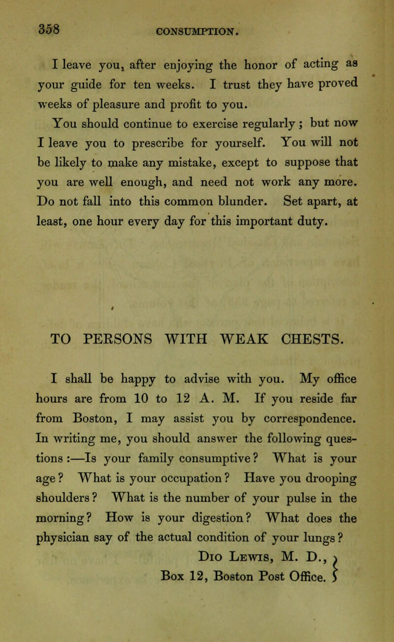 I leave you, after enjoying the honor of acting as your guide for ten weeks. I trust they have proved weeks of pleasure and profit to you. You should continue to exercise regularly; but now I leave you to prescribe for yourself. You will not be likely to make any mistake, except to suppose that you are well enough, and need not work any more. Do not fall into this common blunder. Set apart, at least, one hour every day for this important duty. TO PERSONS WITH WEAK CHESTS. I shall be happy to advise with you. My office hours are from 10 to 12 A. M. If you reside far from Boston, I may assist you by correspondence. In writing me, you should answer the following ques- tions :—Is your family consumptive ? What is your age ? What is your occupation ? Have you drooping shoulders ? What is the number of your pulse in the morning? How is your digestion? What does the physician say of the actual condition of your lungs ? Dio Lewis, M. D., Box 12, Boston Post Office :