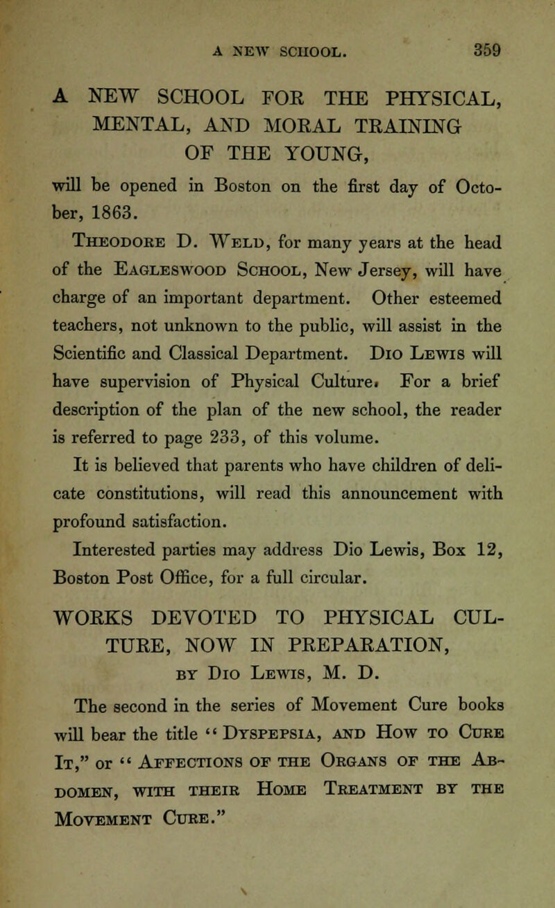 A NEW SCHOOL FOR THE PHYSICAL, MENTAL, AND MORAL TRAINING OF THE YOUNG, will be opened in Boston on the first day of Octo- ber, 1863. Theodore D. Weld, for many years at the head of the Eagleswood School, New Jersey, will have charge of an important department. Other esteemed teachers, not unknown to the public, will assist in the Scientific and Classical Department. Dio Lewis will have supervision of Physical Culturei For a brief description of the plan of the new school, the reader is referred to page 233, of this volume. It is believed that parents who have children of deli- cate constitutions, will read this announcement with profound satisfaction. Interested parties may address Dio Lewis, Box 12, Boston Post Office, for a full circular. WORKS DEVOTED TO PHYSICAL CUL- TURE, NOW IN PREPARATION, by Dio Lewis, M. D. The second in the series of Movement Cure books will bear the title  Dyspepsia, and How to Cure It, or  Affections of the Organs of the Ab- domen, with their Home Treatment by the Movement Cure.