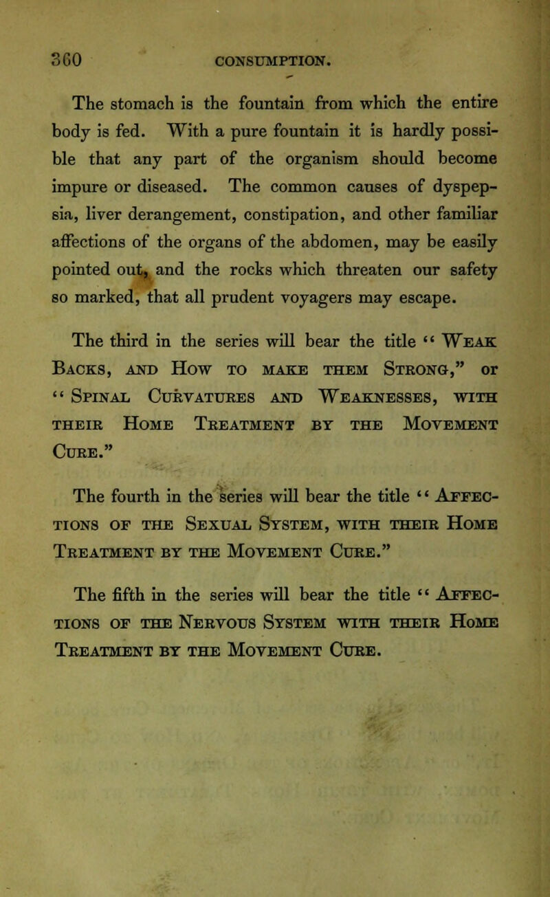 The stomach is the fountain from which the entire body is fed. With a pure fountain it is hardly possi- ble that any part of the organism should become impure or diseased. The common causes of dyspep- sia, liver derangement, constipation, and other familiar affections of the organs of the abdomen, may be easily pointed outj. and the rocks which threaten our safety so marked, that all prudent voyagers may escape. The third in the series will bear the title  Weak Backs, and How to make them Strong, or  Spinal Curvatures and Weaknesses, with their Home Treatment by the Movement Cure. The fourth in the series will bear the title '' Affec- tions of the Sexual System, with their Home Treatment by the Movement Cure. The fifth in the series will bear the title  Affec- tions of the Nervous System with their Home Treatment by the Movement Cure.
