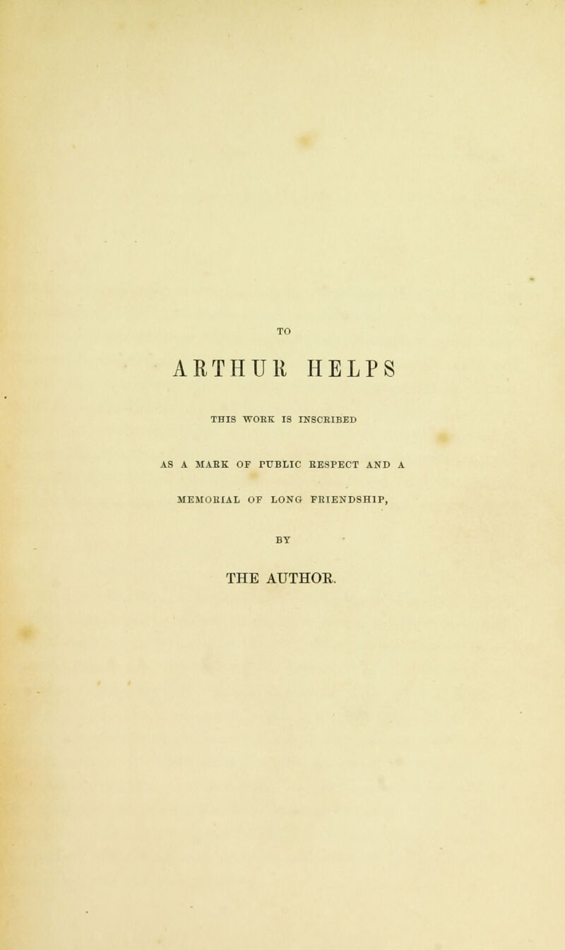 ARTHUR HELPS THIS WORK IS INSCRIBED AS A MAEK OF TUBLIC RESPECT AND A MEMORIAL OF LONG FRIENDSHIP, THE AUTHOR.