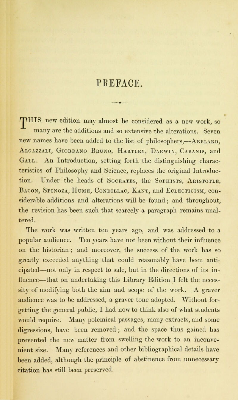 PREFACE. rpHIS new edition may almost be considered as a new work, so many are the additions and so extensive the alterations. Seven new names have been added to the list of philosophers,—Abelakd, Algazzali, Giordano Bruno, Hartley, Darwin, Cabanis, and Gall. An Introduction, setting forth the distinguishing charac- teristics of Philosophy and Science, replaces the original Introduc- tion. Under the heads of Socrates, the Sophists, Aristotle, Bacon, Spinoza, Hume, Condillac, Kant, and Eclecticism, con- siderable additions and alterations will be found; and throughout, the revision has been such that scarcely a paragraph remains unal- tered. The work was written ten years ago, and was addressed to a popular audience. Ten years have not been without their influence on the historian; and moreover, the success of the work has so greatly exceeded anything that could reasonably have been anti- cipated—not only in respect to sale, but in the directions of its in- fluence—that on undertaking this Library Edition I felt the neces- sity of modifying both the aim and scope of the work. A graver audience was to be addressed, a graver tone adopted. Without for- getting the general public, I had now to think also of what students would require. Many polemical passages, many extracts, and some digressions, have been removed; and the space thus gained has prevented the new matter from swelling the work to an inconve- nient size. Many references and other bibliographical details have been added, although the principle of abstinence from unnecessary citation has still been preserved.