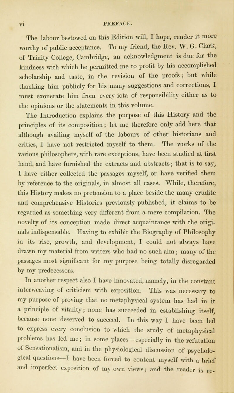 The labour bestowed on this Edition will, I hope, render it more worthy of public acceptance. To my friend, the Rev. W. G. Clark, of Trinity College, Cambridge, an acknowledgment is due for the kindness with which he permitted me to profit by his accomplished scholarship and taste, in the revision of the proofs ; but while thanking him publicly for his many suggestions and corrections, I must exonerate him from every iota of responsibility either as to the opinions or the statements in this volume. The Introduction explains the purpose of this History and the principles of its composition; let me therefore only add here that although availing myself of the labours of other historians and critics, I have not restricted myself to them. The works of the various philosophers, with rare exceptions, have been studied at first hand, and have furnished the extracts and abstracts; that is to say, I have either collected the passages myself, or have verified them by reference to the originals, in almost all cases. While, therefore, this History makes no pretension to a place beside the many erudite and comprehensive Histories previously published, it claims to be regarded as something very different from a mere compilation. The novelty of its conception made direct acquaintance with the origi- nals indispensable. Having to exhibit the Biography of Philosophy in its rise, growth, and development, I could not always have drawn my material from writers who had no such aim ; many of the passages most significant for my purpose being totally disregarded by my predecessors. In another respect also I have innovated, namely, in the constant interweaving of criticism with exposition. This was necessary to my purpose of proving that no metaphysical system has had in it a principle of vitality; none has succeeded in establishing itself, because none deserved to succeed. In this way I have been led to express every conclusion to which the study of metaphysical problems has led me; in some places—especially in the refutation of Sensationalism, and in the physiological discussion of psycholo- gical questions—I have been forced to content myself with a brief and imperfect exposition of my own views; and the reader is re-