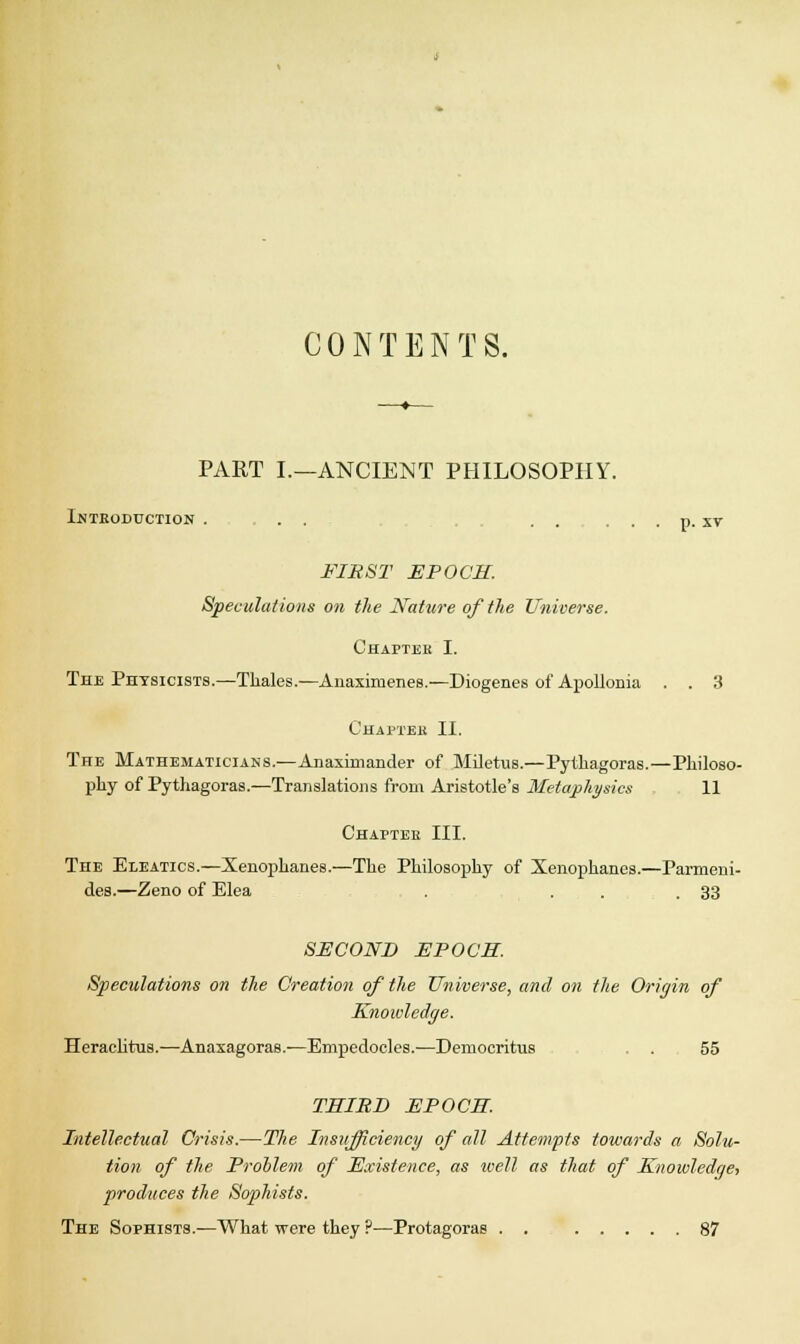 CONTENTS. PART I.—ANCIENT PHILOSOPHY. Introduction . . . ..... p. xv FIRST EPOCH. Speculations on the Nature of the Universe. Chapter I. The Physicists.—Thales.—Anaximenes.—Diogenes of Apollonia . . 3 Chaptek II. The Mathematicians.—Anaxirnander of Miletus.—Pythagoras.—Philoso- phy of Pythagoras.—Translations from Aristotle's Metaphysics 11 Chapter III. The Eleatics.—Xenophanes.—The Philosophy of Xenophanes.—Parmeni- des.—Zeno of Elea . . 33 SECOND EPOCH. Speculations on the Creation of the Universe, and on the Origin of Knowledge. Heraclitus.—Anaxagoras.—Empedocles.—Deinocritus . 55 THIRD EPOCH. Intellectual Crisis.—The Insufficiency of all Attempts towards a Solu- tion of the Problem of Existence, as well as that of Knowledge, produces the Sophists. The Sophists.—What were they ?■—Protagoras . . 87
