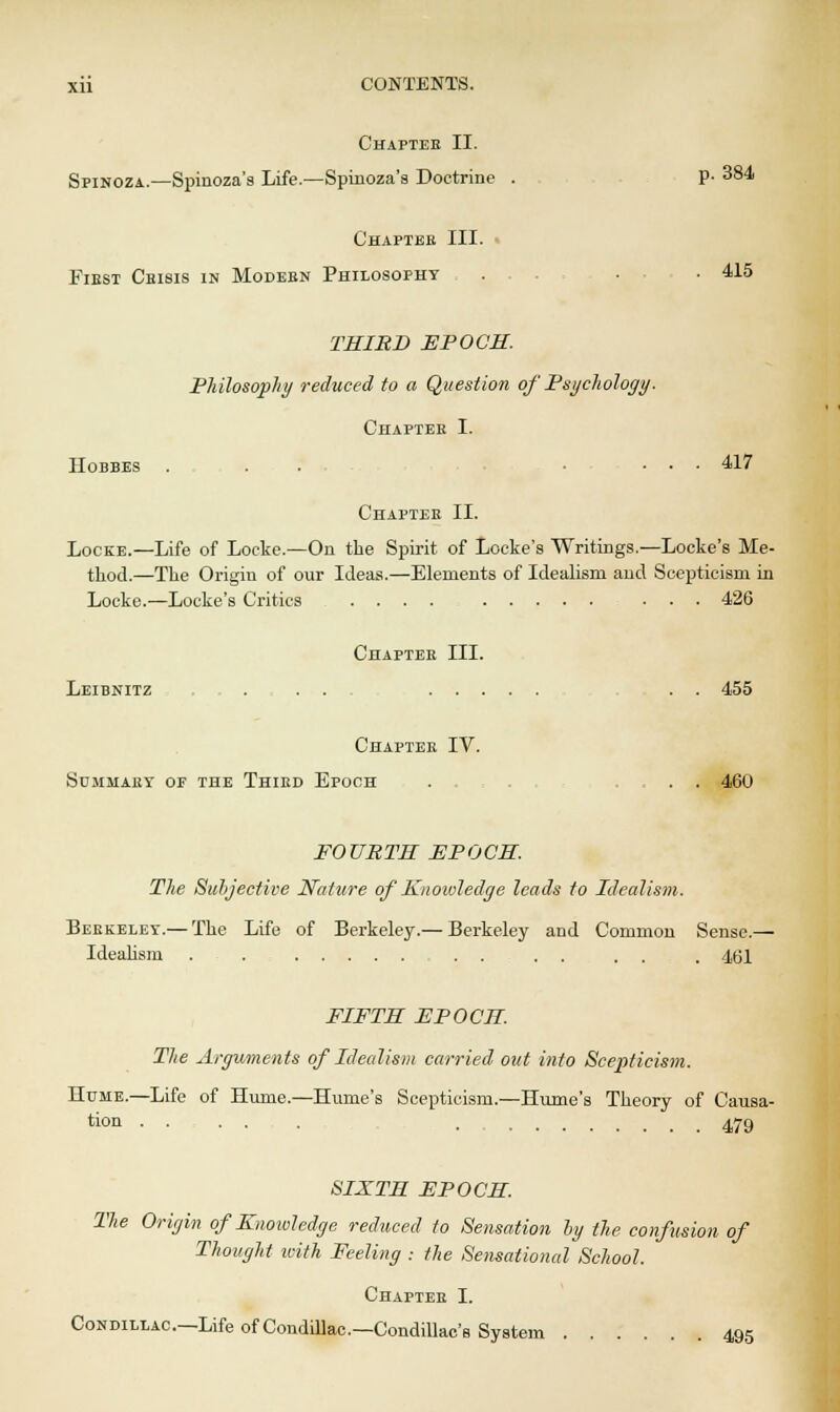 Chaptee II. Spinoza.—Spinoza's Life.—Spinoza's Doctrine . P- 384 Chapter III. Fiest Cbisis in Modebn Philosophy . • • 415 THIRD EPOCH. Philosophy reduced to a Question of Psychology. Chapter I. IIobbes ... ... 417 Chapter II. Locke.—Life of Locke.—On the Spirit of Locke's Writings.—Locke's Me- thod.—The Origin of our Ideas.—Elements of Idealism and Scepticism in Locke.—Locke's Critics .... ... 426 Chaptee III. Leibnitz . . . . . 455 Chapter IV. Summary of the Third Epoch ... , , . . 460 FOURTH EPOCH. The Subjective Nature of Knowledge leads to Idealism. Berkeley.— The Life of Berkeley.— Berkeley and Common Sense.— Idealism . . . . . . . , 4(31 FIFTH EPOCH. The Arguments of Idealism carried out into Scejrficism. Hume.—Life of Hume.—Hume's Scepticism.—Hume's Theory of Causa- tion . 479 SIXTH EPOCH. The Origin of Knowledge reduced to Sensation by the confusion of Thought with Feeling : the Sensational School. Chapter I. Condillac—Life of Condillac.—Condillac's System 495