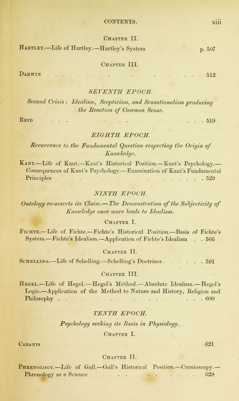 Chapter II. Hartley.—Life of Hartley.—Hartley's System p. 507 Chapter III. Darwin . . . . . . , . . 512 SEVENTH EPOCH. Second Crisis: Idealism, Scepticism, and Sensationalism producing the Reaction of Common Sense. Eeid ... . . . . ... 519 EIGHTH EPOCH. Recurrence to the Fundamental Question respecting the Origin of Knoivledge. Kant.—Life of Kant.—Kant's Historical Position.—Kant's Psychology.— Consequences of Kant's Psychology.—Examination of Kant's Fundamental Principles . .... . 529 NINTH EPOCH. Ontology re-asserts its Claim.—The Demonstration of the Subjectivity of Knowledge once more leads to Idealism. Chapter I. Fichte.—Life of Pichte.—Pichte's Historical Position.—Basis of Fichte's System.—Fichte's Idealism.—Application of Pichte's Idealism . . 566 Chapter II. Schelling.—Life of Schelling.—Schelling's Doctrines . . ... 591 Chapter III. Hegel.—Life of Hegel.—Hegel's Method.—Absolute Idealism.—Hegel's Logic.—Application of the Method to Nature and History, Eeligion and Philosophy . . . ... ... 600 TENTH EPOCH Psychology seeking its Basis in Physiology. Chapter I. Cabanis . .621 Chapter II. Phrenology.—Life of Gall.—Gall's Historical Position.—Cranioscopy.— Phrenology as a Science ... . . . . . 629