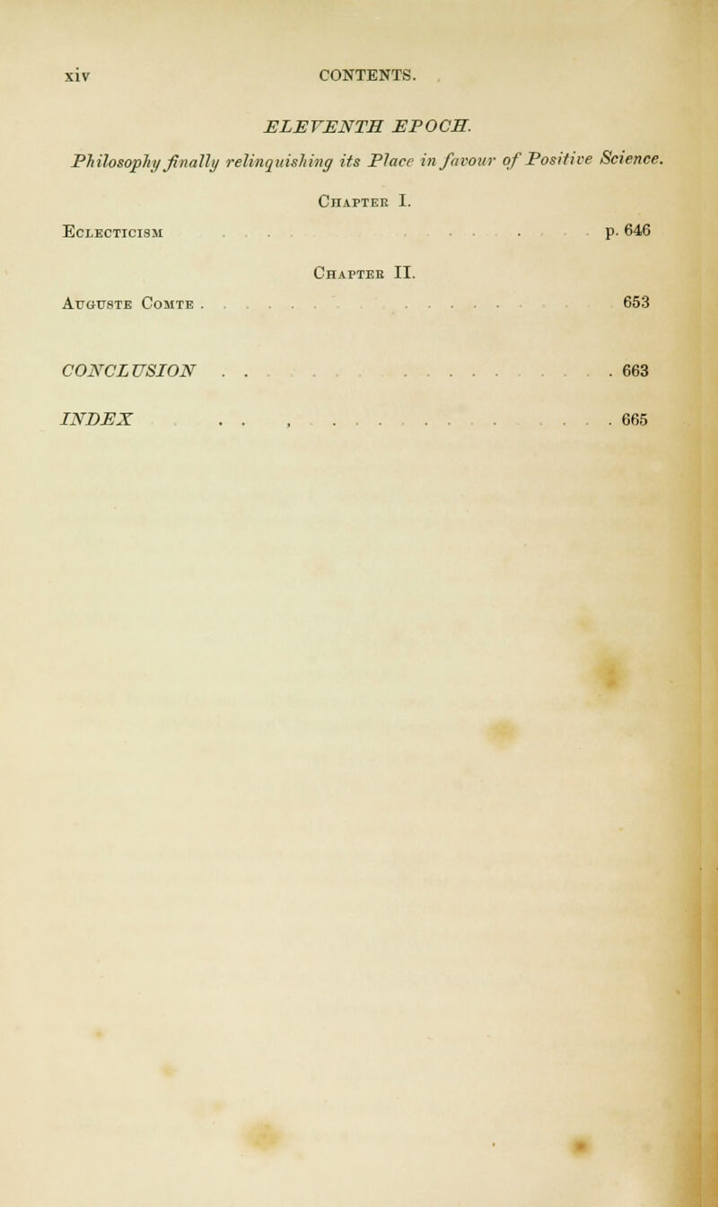 ELEVENTH EPOCH. Philosophy finally relinquishing its Place in favour of Positive Science. Chaptee I. Eclecticism . ... p. 646 Chapter II. Au&uste Comte 653 CONCLUSION . . . . 663 INDEX . .... 665
