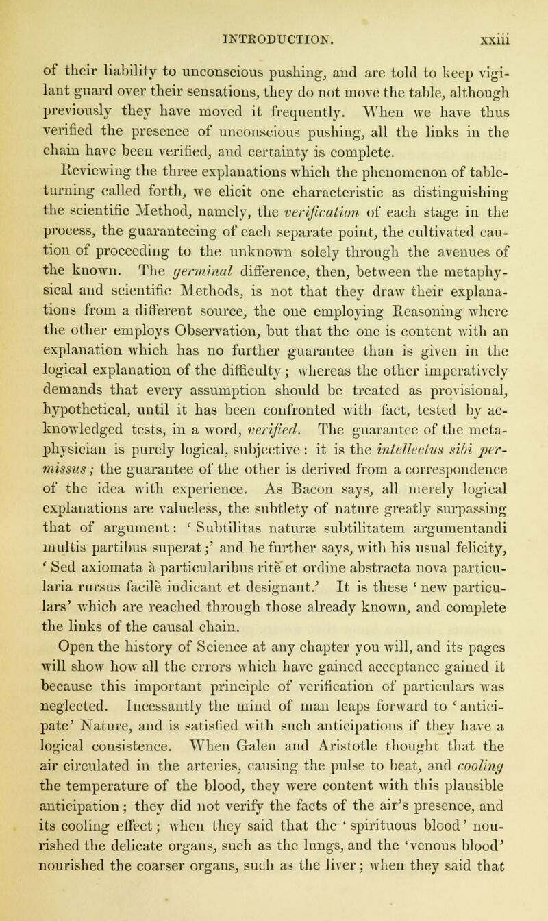 of their liability to unconscious pushing, and are told to keep vigi- lant guard over their sensations, they do not move the table, although previously they have moved it frequently. When we have thus verified the presence of unconscious pushing, all the links in the chain have been verified, and certainty is complete. Reviewing the three explanations which the phenomenon of table- turning called forth, we elicit one characteristic as distinguishing the scientific Method, namely, the verification of each stage in the process, the guaranteeing of each separate point, the cultivated cau- tion of proceeding to the unknown solely through the avenues of the known. The germinal difference, then, between the metaphy- sical and scientific Methods, is not that they draw their explana- tions from a different source, the one employing Reasoning where the other employs Observation, but that the one is content with an explanation which has no further guarantee than is given in the logical explanation of the difficulty; whereas the other imperatively demands that every assumption should be treated as provisional, hypothetical, until it has been confronted with fact, tested by ac- knowledged tests, in a word, verified. The guarantee of the meta- physician is purely logical, subjective : it is the intellectus sibi per- missus; the guarantee of the other is derived from a correspondence of the idea with experience. As Bacon says, all merely logical explanations are valueless, the subtlety of nature greatly surpassing that of argument: ' Subtilitas naturae subtilitatem argumentandi multis partibus superat;' and he further says, with his usual felicity, ' Sed axiomata a particularibus rite et ordine abstracta nova particu- laria rursus facile indicant et designant.' It is these ' new particu- lars' which are reached through those already known, and complete the links of the causal chain. Open the history of Science at any chapter you will, and its pages will show how all the errors which have gained acceptance gained it because this important principle of verification of particulars was neglected. Incessantly the mind of man leaps forward to ' antici- pate' Nature, and is satisfied with such anticipations if they have a logical consistence. When Galen and Aristotle thought that the air circulated in the arteries, causing the pulse to beat, and cooling the temperature of the blood, they were content with this plausible anticipation; they did not verify the facts of the air's presence, and its cooling effect; when they said that the ' spirituous blood' nou- rished the delicate organs, such as the lungs, and the 'venous blood' nourished the coarser organs, such as the liver; when they said that