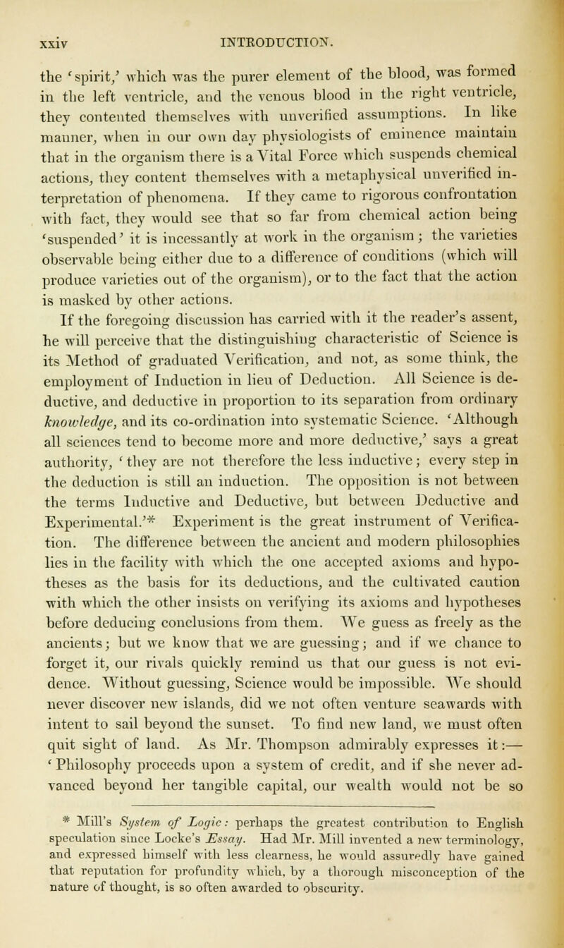 the 'spirit/ which was the purer element of the blood, was formed in the left ventricle, and the venous blood in the right ventricle, they contented themselves with unverified assumptions. In like manner, when in our own day physiologists of eminence maintain that in the organism there is a Vital Force which suspends chemical actions, they content themselves with a metaphysical unverified in- terpretation of phenomena. If they came to rigorous confrontation with fact, they would see that so far from chemical action being 'suspended' it is incessantly at work in the organism; the varieties observable being either clue to a difference of conditions (which will produce varieties out of the organism), or to the fact that the action is masked by other actions. If the foregoing discussion has carried with it the reader's assent, he will perceive that the distinguishing characteristic of Science is its Method of graduated Verification, and not, as some think, the employment of Induction in lieu of Deduction. All Science is de- ductive, and deductive in proportion to its separation from ordinary knowledge, and its co-ordination into systematic Science. 'Although all sciences tend to become more and more deductive,' says a great authority, ' they are not therefore the less inductive ; every step in the deduction is still an induction. The opposition is not between the terms Inductive and Deductive, but between Deductive and Experimental.'* Experiment is the great instrument of Verifica- tion. The difference between the ancient and modern philosophies lies in the facility with which the one accepted axioms and hypo- theses as the basis for its deductions, and the cultivated caution with which the other insists on verifying its axioms and hypotheses before deducing conclusions from them. We guess as freely as the ancients; but we know that we are guessing; and if we chance to forget it, our rivals quickly remind us that our guess is not evi- dence. Without guessing, Science would be impossible. We should never discover new islands, did we not often venture seawards with intent to sail beyond the sunset. To find new land, we must often quit sight of land. As Mr. Thompson admirably expresses it:— ' Philosophy proceeds upon a system of credit, and if she never ad- vanced beyond her tangible capital, our wealth would not be so * Mill's System of Logic: perhaps the greatest contribution to English speculation since Locke's Essay. Had Mr. Mill invented a new terminology, and expressed himself with less clearness, he would assuredly have gained that reputation for profundity which, by a thorough misconception of the nature of thought, is so often awarded to obscurity.