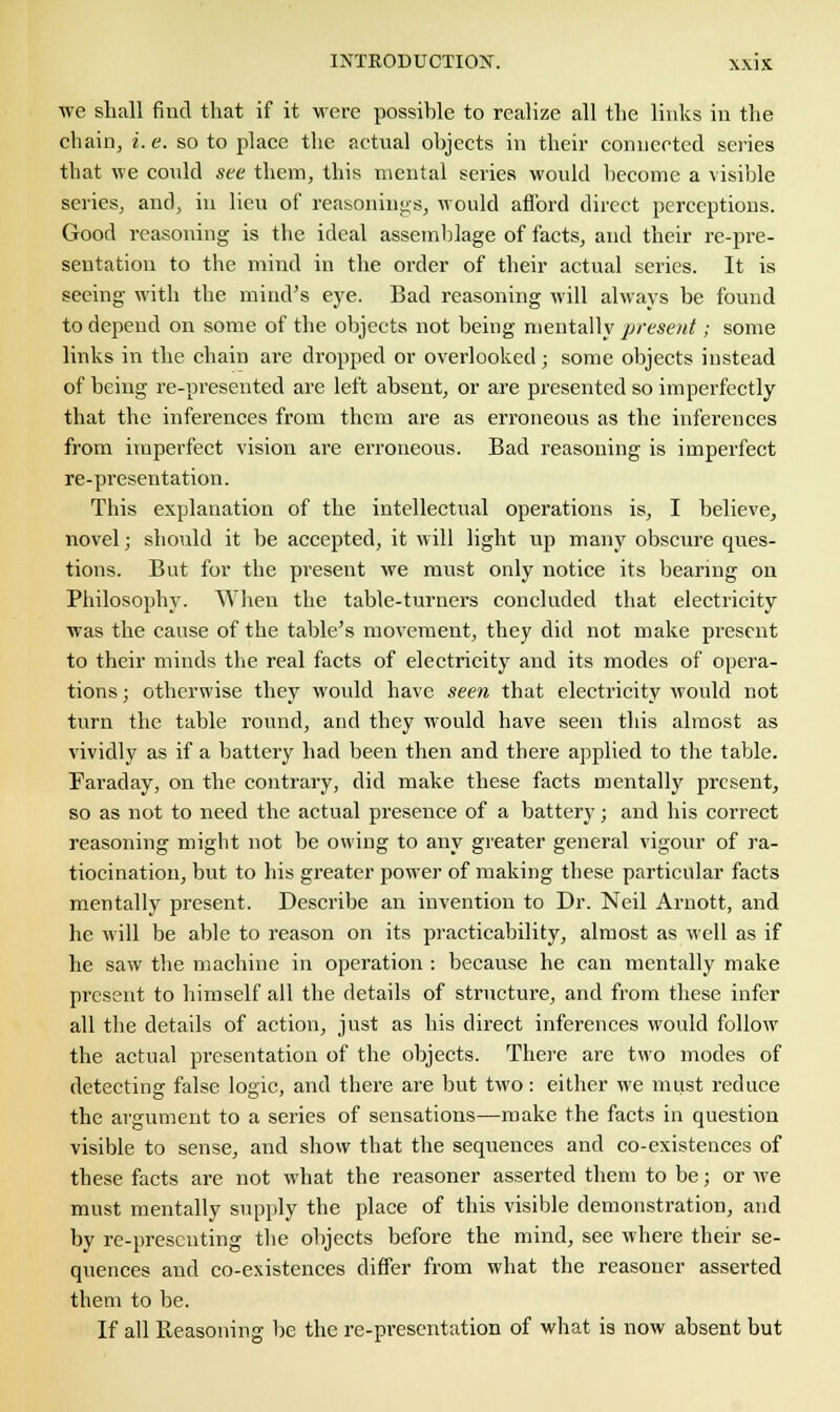 we shall find that if it were possible to realize all the links in the chain, i. e. so to place the actual objects in their connected series that we could see them, this mental series would become a visible series, and, in lieu of reasonings, would afford direct perceptions. Good reasoning is the ideal assemblage of facts, and their re-pre- sentation to the mind in the order of their actual series. It is seeing with the mind's eye. Bad reasoning will always be found to depend on some of the objects not being mentally present; some links in the chain are dropped or overlooked; some objects instead of being re-presented are left absent, or are presented so imperfectly that the inferences from them are as erroneous as the inferences from imperfect vision are erroneous. Bad reasoning is imperfect re-presentation. This explanation of the intellectual operations is, I believe, novel; should it be accepted, it will light up many obscure ques- tions. But for the present we must only notice its bearing on Philosophy. When the table-turners concluded that electricity was the cause of the table's movement, they did not make present to their minds the real facts of electricity and its modes of opera- tions ; otherwise they would have seen that electricity would not turn the table round, and they would have seen this almost as vividly as if a battery had been then and there applied to the table. Faraday, on the contrary, did make these facts mentally present, so as not to need the actual presence of a battery; and his correct reasoning might not be owing to any greater general vigour of ra- tiocination, but to his greater power of making these particular facts mentally present. Describe an invention to Dr. Neil Aruott, and he will be able to reason on its practicability, almost as well as if he saw the machine in operation : because he can mentally make present to himself all the details of structure, and from these infer all the details of action, just as his direct inferences would follow the actual presentation of the objects. There are two modes of detecting false logic, and there are but two: either we must reduce the argument to a series of sensations—make the facts in question visible to sense, and show that the sequences and co-existences of these facts are not what the reasoner asserted them to be; or we must mentally supply the place of this visible demonstration, and by re-presenting the objects before the mind, see where their se- quences and co-existences differ from what the reasoner asserted them to be. If all Reasoning be the re-presentation of what is now absent but