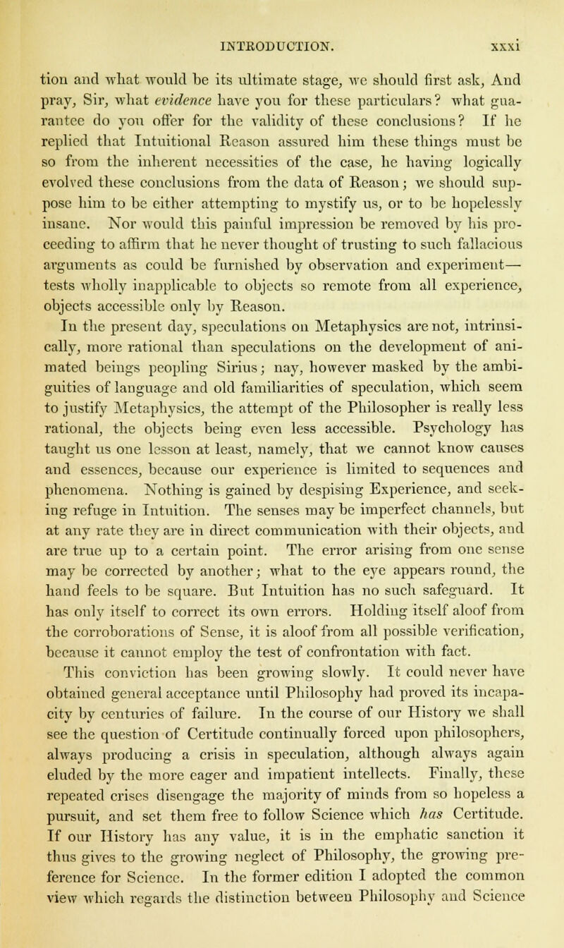 tion and what would be its idtimate stage, we should first ask, And pray. Sir, what evidence have you for these particulars? what gua- rantee do you offer for the validity of these conclusions? If he replied that Intuitional Reason assured him these things must be so from the inherent necessities of the case, he having logically evolved these conclusions from the data of Reason; we should sup- pose him to be either attempting to mystify us, or to be hopelessly insane. Nor would this painful impression be removed by his pro- ceeding to affirm that he never thought of trusting to such fallacious arguments as could be furnished by observation and experiment— tests wholly inapplicable to objects so remote from all experience, objects accessible only by Reason. In the present day, speculations on Metaphysics are not, intrinsi- cally, more rational than speculations on the development of ani- mated beings peopling Sirius; nay, however masked by the ambi- guities of language and old familiarities of speculation, which seem to justify Metaphysics, the attempt of the Philosopher is really less rational, the objects being even less accessible. Psychology has taught us one lesson at least, namely, that we cannot know causes and essences, because our experience is limited to sequences and phenomena. Nothing is gained by despising Experience, and seek- ing refuge in Intuition. The senses may be imperfect channels, but at any rate they are in direct communication with their objects, and are true up to a certain point. The error arising from one sense may be corrected by another; what to the eye appears round, the hand feels to be square. But Intuition has no such safeguard. It has only itself to correct its own errors. Holding itself aloof from the corroborations of Sense, it is aloof from all possible verification, because it cannot employ the test of confrontation with fact. This conviction has been growing slowly. It could never have obtained general acceptance until Philosophy had proved its incapa- city by centuries of failure. In the course of our History we shall see the question of Certitude continually forced upon philosophers, always producing a crisis in speculation, although always again eluded by the more eager and impatient intellects. Finally, these repeated crises disengage the majority of minds from so hopeless a pursuit, and set them free to follow Science which has Certitude. If our History has any value, it is in the emphatic sanction it thus gives to the growing neglect of Philosophy, the growing pre- ference for Science. In the former edition I adopted the common view which regards the distinction between Philosophy and Science